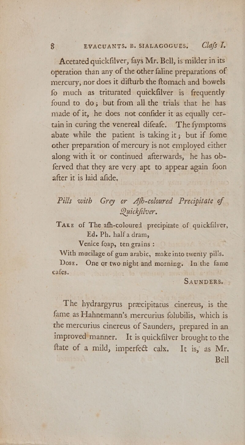 Acetated quickfilver, fays Mr. Bell, is milder in its operation than any of the other faline preparations of mercury, nor does it difturb the ftomach and bowels fo much as triturated quickfilver is frequently found to do; but from all the trials that he has made of it, he does not confider it as equally cer- tain in curing the venereal difeafe. ‘The fymptoms abate while the patient is taking it; but if fome other preparation of mercury is not employed either along with it or continued afterwards, he has ob- ferved that they are very apt to appear again foon after it is laid afide. ES Pills with Grey or Afb-coloured Precipitate of Quickfilver. Take of The afh-coloured precipitate of quickfilver, Ed. Ph. half a dram, Venice foap, ten grains : With mucilage of gum arabic, make into twenty pills. Dose. One or two night and morning. In the fame cafes. | | SAUNDERS. The hydrargyrus preecipitatus cinereus, is the fame as Hahnemann’s mercurius folubilis, which is the mercurius cinereus of Saunders, prepared in an improved manner. It is quickfilver brought to the ftate of a mild, imperfect calx. It is; as Mr. : Bell