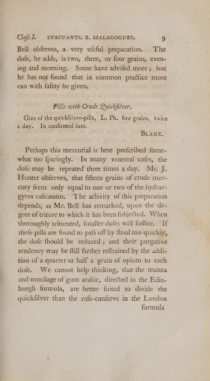 Bell obferves, a very ufeful preparation. The dofe, he adds, istwo, three, or four grains, even- ing and morning. Some have advifed more; but he has not fauihd ‘that in common practice yr more can with winds be given, Pills with Crude euiclf ler. Give of the quickfilver-pills, L. Ph. five gains, twice aday. In confirmed lues. BLANE. Perhaps this mercurial is here prefcribed fome- what too fparingly. In many venereal cafes, the dofe may be repeated’ three times a day. Mr. J. Hunter obferves, that fifteen grains of crude mer- cury feem only equal to one or two of the hydrar- gyrus calcinatus. The activity of this preparation depends, as Mr. Bell has remarked, upon the de- gree of triture to which it has been fubjected. When thoroughly triturated, fmaller dofes will fuffice. If thefe pills are found to pafs off by ftool too quickly, the dofe fhould be reduced ; and their purgative tendency may be ftill farther reftrained by the addi- tion of a quarter or half a grain of opium to each dofe. We cannot help thinking, that the manna _ and mucilage of gum arabic, direéted in the Edin- burgh formula, are better fuited to divide the quickfilver than the rofe-conferve in the London formula