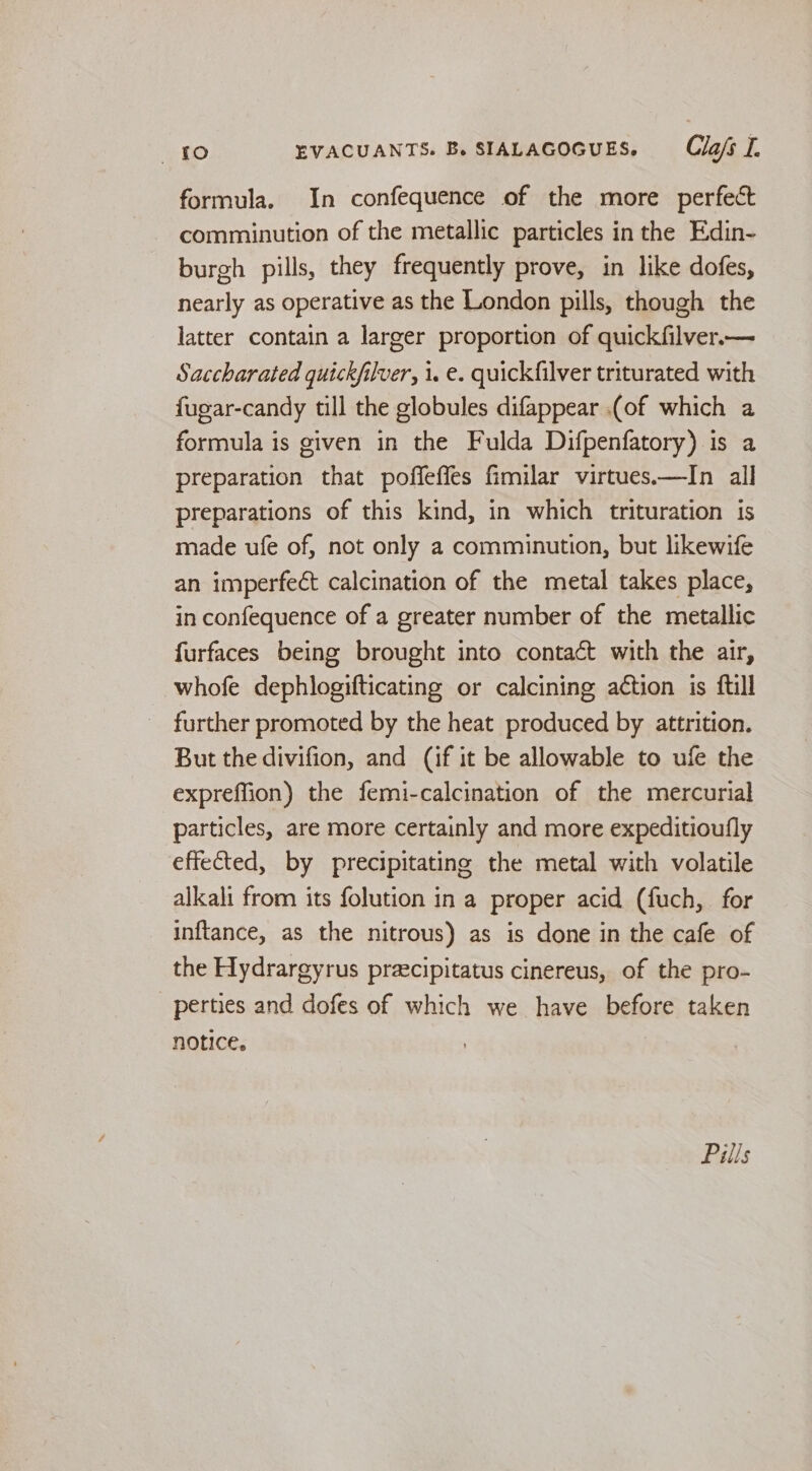 formula. In confequence of the more perfect comminution of the metallic particles in the Edin- burgh pills, they frequently prove, in like dofes, nearly as operative as the London pills, though the latter contain a larger proportion of quickfilver.— Saccharated quickfilver, 1. e. quickfilver triturated with fugar-candy till the globules difappear (of which a formula is given in the Fulda Difpenfatory) is a preparation that poffeffes fimilar virtues—In all preparations of this kind, in which trituration is made ufe of, not only a comminution, but likewife an imperfect calcination of the metal takes place, in confequence of a greater number of the metallic furfaces being brought into contact with the air, whofe dephlogifticating or calcining action is ftill _ further promoted by the heat produced by attrition. But the divifion, and (if it be allowable to ufe the expreffion) the femi-calcination of the mercurial particles, are more certainly and more expeditioufly effected, by precipitating the metal with volatile alkali from its folution in a proper acid (fuch, for inftance, as the nitrous) as is done in the cafe of the Hydrargyrus praecipitatus cinereus, of the pro- perties and dofes of which we have before taken notice.