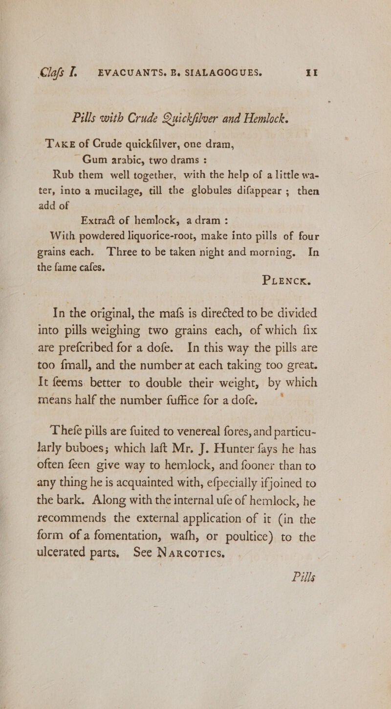 Pills with Crude Quickfiluer and Hemlock. Take of Crude quickfilver, one dram, ~ Gum arabic, two drams : Rub them well together, with the help of a little wa- ter, into a mucilage, till the globules difappear ; then add of Extract of hemlock, a dram : With powdered liquorice-root, make into pills of four grains each. ‘Three to be taken night and morning, In the fame cafes. 3 PLENCK. In the original, the mafs is directed to be divided into pills weighing two grains each, of which fix are prefcribed for a dofe. In this way the pills are too {mall, and the number at each taking too great. It feems better to double their weight, by which means half the number fuffice for adofe. ~ Thefe pills are fuited to venereal fores, and particu- larly buboes; which laft Mr. J. Hunter fays he has often feen give way to hemlock, and fooner than to any thing he is acquainted with, efpecially ifjoined to the bark. Along with the internal ufe of hemlock, he recommends the external application of it (in the form of a fomentation, wafh, or poultice) to the ulcerated parts, See Narcorics,