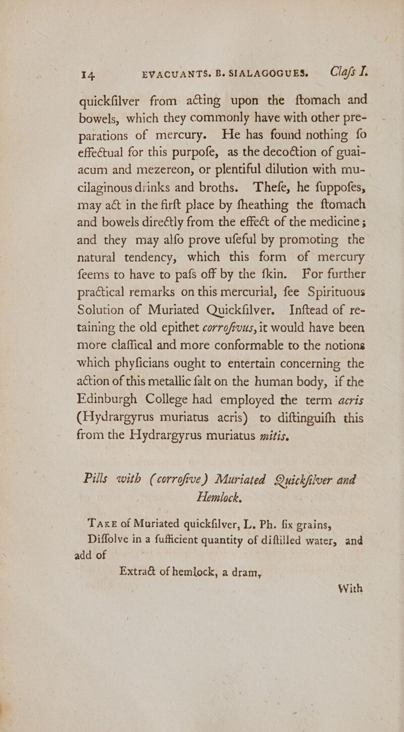 quickfilver from acting upon the ftomach and bowels, which they commonly have with other pre- parations of mercury. He has found nothing fo effectual for this purpofe, as the deco¢tion of guai- acum and mezereon, or plentiful dilution with mu- cilaginous drinks and broths. Thefe, he fuppofes, may act in the firft place by fheathing the ftomach and bowels direétly from the effect of the medicine ; and they may alfo prove ufeful by promoting the natural tendency, which this form of mercury feems to have to pafs off by the fkin. For further practical remarks on this mercurial, fee Spirituous Solution of Muriated Quickfilver. Inftead of re- taining the old epithet corrofivus, it would have been more claffical and more conformable to the notions which phyficians ought to entertain concerning the action of this metallic falt on the human body, if the Edinburgh College had employed the term acris (Hydrargyrus muratus acris) to diftinguifh this from the Hydrargyrus muriatus mitis. Pills with (corrofive) Muriated oath ilver and Hemlock. TAKE of Muriated quickfilver, L. Ph. fix grains, Diffolve in a fufficient quantity of diftilled water, and add of Extract of hemlock, a dram, With