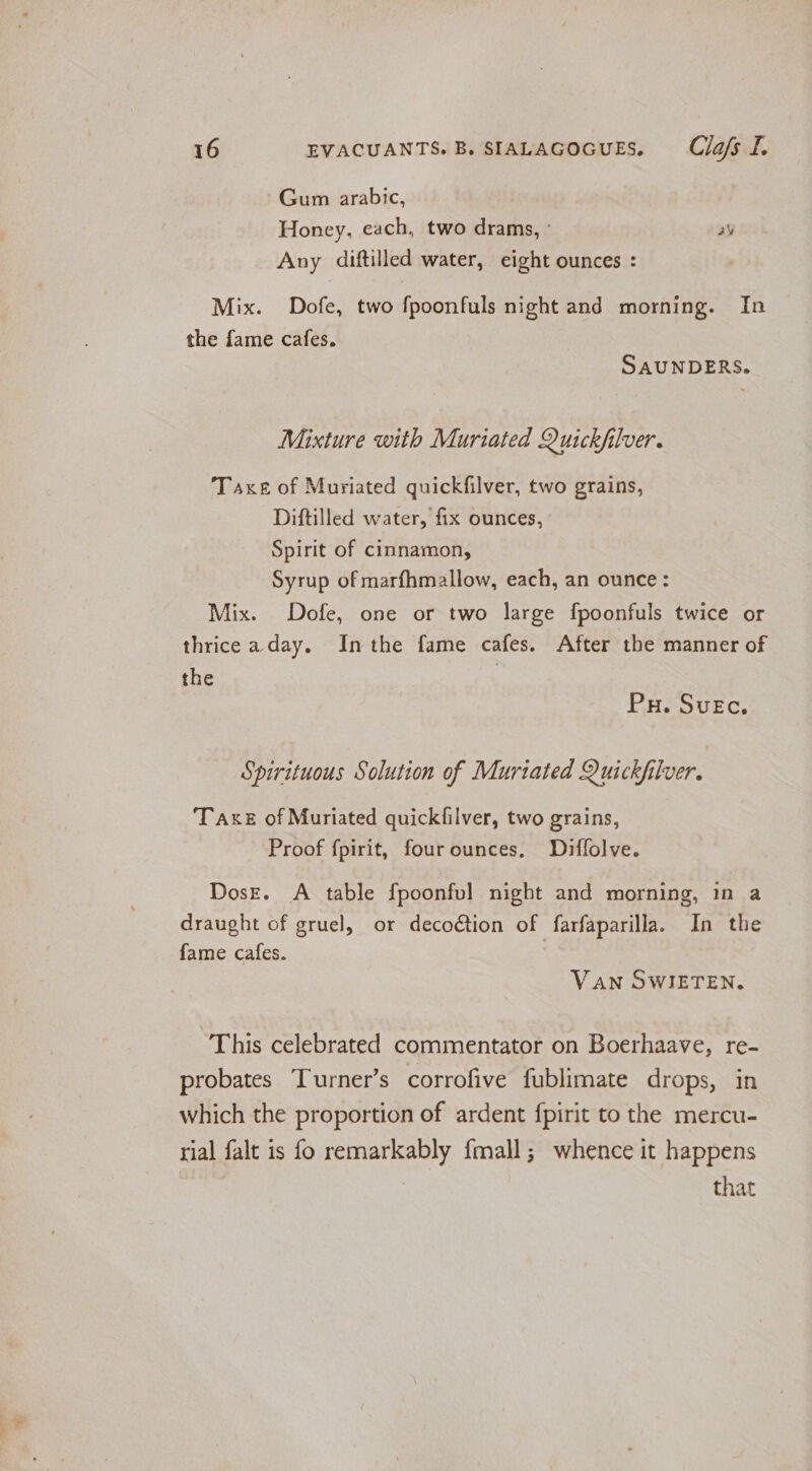 Gum arabic, Honey, each, two dramas, os Any diftilled water, eight ounces : Mix. Dofe, two fpoonfuls night and morning. In the fame cafes. SAUNDERS. Mixture with Muriated Quickfilver. Taxe of Muriated quickfilver, two grains, Diftilled water, fix ounces, Spirit of cinnamon, Syrup of marfhmallow, each, an ounce: Mix. Dofe, one or two large fpoonfuls twice or thrice a day. Inthe fame cafes. After the manner of the Pu. Suec. Spirituous Solution of Murtated Quickfilver. Taxe of Muriated quickfilver, two grains, Proof fpirit, fourounces. Diffolve. DosE. A table fpoonfvl night and morning, in a draught of gruel, or decoction of farfaparilla. In the fame cafes. VAN SWIETEN. This celebrated commentator on Boerhaave, re- probates Turner’s corrofive fublimate drops, in which the proportion of ardent fpirit to the mercu- rial falt is fo remarkably fmall; whence it happens | that