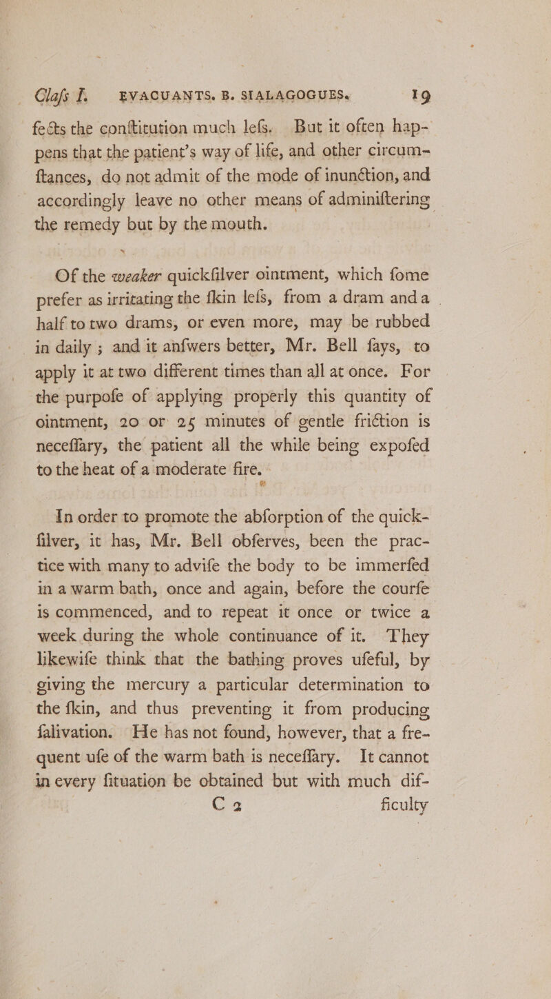 fects the contticution much lefs. But it often hap- pens that the patient’s way of life, and other circum- ftances, do not admit of the mode of inunétion, and accordingly leave no other means of adminiftering the remedy but by the mouth. Of the weaker quickfilver ointment, which fome prefer as irritating the fkin lefs, from a dram anda . half totwo drams, or even more, may be rubbed in daily ; and it anfwers better, Mr. Bell fays, to apply it at two different times than all at once. For the purpofe of applying properly this quantity of ointment, 20 or 25 minutes of gentle friction is neceflary, the patient all the while being expofed to the heat of a moderate fire. In order to promote the abforption of the quick- filver, it has, Mr. Bell obferves, been the prac- tice with many to advife the body to be immerfed in a warm bath, once and again, before the courfe is commenced, and to repeat it once or twice a week during the whole continuance of it. They likewife think that the bathing proves ufeful, by giving the mercury a particular determination to the fkin, and thus preventing it from producing falivation. He has not found, however, that a fre- quent ufe of the warm bath is neceflary. It cannot in every fituation be obtained but with much dif- Cs ficulty