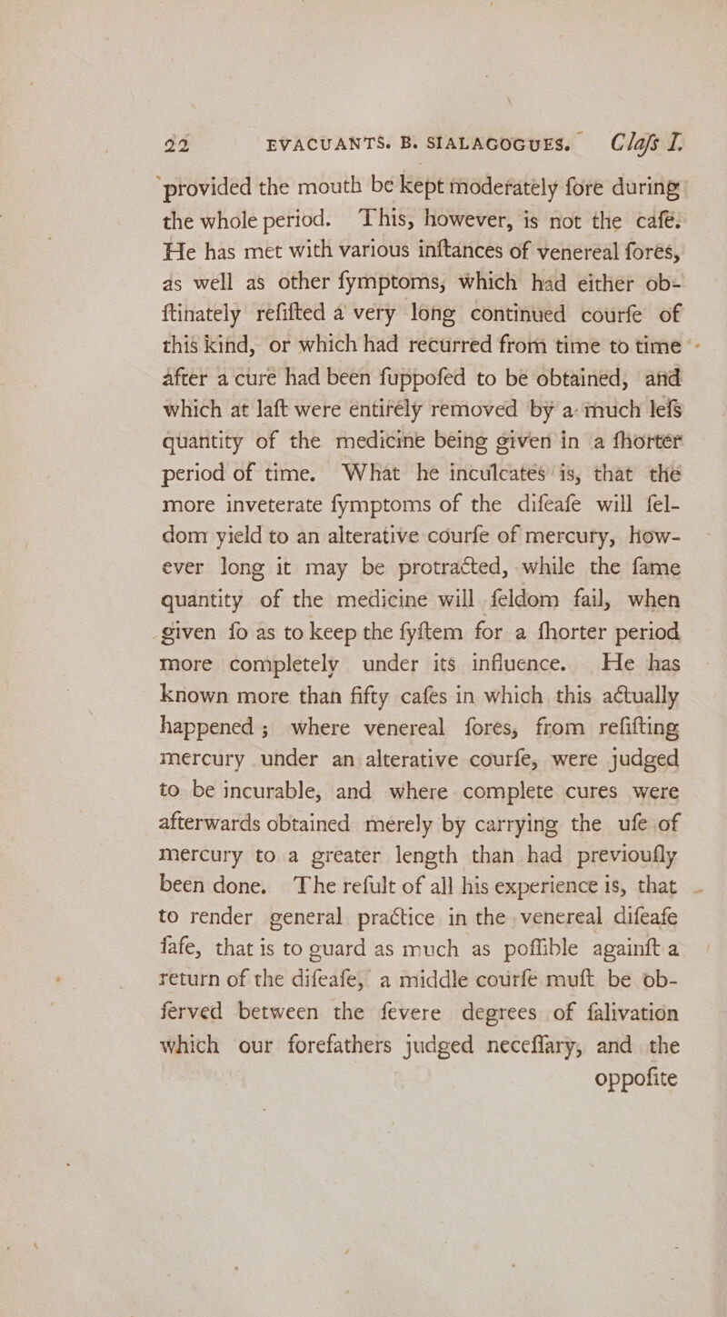 ‘provided the mouth be kept moderately fore during: the whole period. This, however, is not the café. He has met with various inftances of venereal forés, as well as other fymptoms, which had either ob= {tinately refifted a very long continued courfe of this kind, or which had recurred from time to time ‘- after a cure had been fuppofed to be obtained, and which at laft were entirély removed by a: much le& quantity of the medicine being given in a fhorter period of time. What he inculcates is, that the more inveterate fymptoms of the difeafe will fel- dom yield to an alterative courfe of mercury, how- ever long it may be protracted, while the fame quantity of the medicine will feldom fail, when given fo as to keep the fyftem for a fhorter period more completely under its influence. He has known more than fifty cafes in which this aétually happened ; where venereal fores, from refifting mercury under an alterative courfe, were judged to be incurable, and where. complete cures were afterwards obtained merely by carrying the ufe of mercury to a greater length than had previoufly been done. The refult of all his experience is, that ~ to render general practice in the venereal difeafe fafe, that is to euard as much as poffible againfta return of the difeafe, a middle courfe muft be ob- ferved between the fevere degrees of falivation which our forefathers judged neceflary, and the oppofite