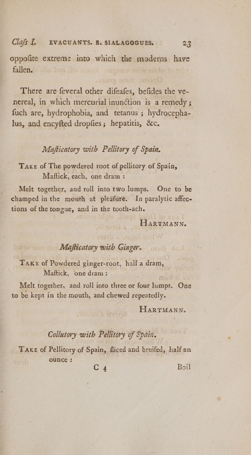 oppofite extreme into which the moderns have fallen. _ There are feveral other difeafes, befides the ve- nereal; in which mercurial inunction is a remedy ; fuch are, hydrophobia, and tetanus ; hydrocepha- lus, and encyfted dropfies ; hepatitis, &c. Mafticatory with Pellitory of Spain. _ Taxe of The powdered root of pellitory of Spain, Mattick, each, one dram : Melt together, and roll into two lumps. One to be champed in the mouth at pleafure. In paralytic aftec- tions of the tongue, and in the tooth-ach. HarRTMANN. Mafitcatory with Ginger. Take of Powdered ginger-root, half a dram, Maftick, one dram : x Melt together, and roll into three or four lumps. One to be kept in the mouth, and chewed repeatedly. HARTMANN. Collutory with Pellitory of Spain. Taxe of Pellitory of Spain, fliced and bruifed, halfan ounce : C4 Boil