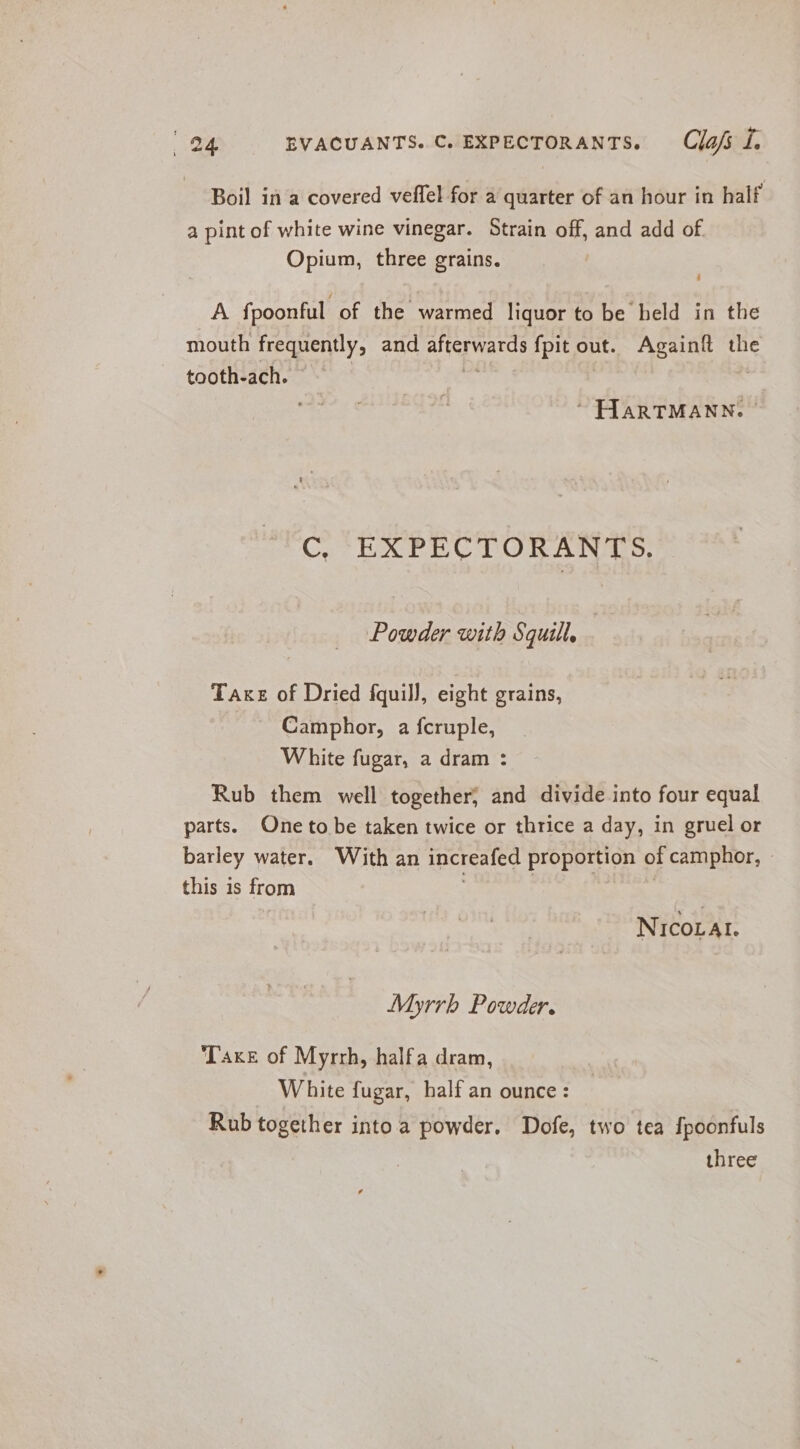 Boil in a covered veffel for a quarter of an hour in half a pint of white wine vinegar. Strain off, and add of Opium, three grains. A fpoonful of the warmed liquor to be held in the mouth treapently, and Sis wg {pit_o1 out. Againft the tooth-ach. ’ ~ HARTMANN. | C, EXPECTORANTS. Powder with Squill, Take of Dried fquill, eight grains, Camphor, a fcruple, White fugar, a dram : Rub them well together, and divide into four equal parts. One to be taken twice or thrice a day, in gruel or barley water. With an increafed proportion of camphor, - this is from : } NICOLAI. Myrrh Powder. Taxes of Myrrh, halfa dram, White fugar, half an ounce: Rub together into.a powder. Dofe, two tea fpoonfuls three