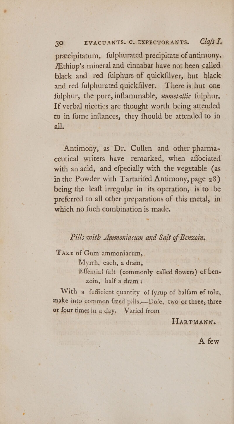 precipitatum, fulphurated precipitate of antimony. ABthiop’s mineral and cinnabar have not been called black and red fulphurs of quickfilver, but black and red fulphurated quickfilver. There is but one fulphur, the pure, inflammable, wnxmetallic fulphur. If verbal niceties are thought worth being attended to in fome inftances, they fhould be attended to in all. Antimony, as Dr. Cullen and other pharma- ceutical writers have remarked, when aflociated with an acid, and efpecially with the vegetable (as in the Powder with Tartarifed Antimony, page 28) being the leaft irregular in its operation, is to be preferred to all other preparations of this metal, in which no fuch combination is made. ~ Pills with Ammoniacum and Salt of Benzoin. Taxe of Gum ammoniacum,, Myrrh, each, a dram, : Effential falt (commonly called flowers) of ben- zoin, half a dram: With a fufficient quantity of fyrup of balfam ef tolu, make into common fized pills —Dofe, two or three, three or four timesin a day. Varied from HarTMANN. ‘A few
