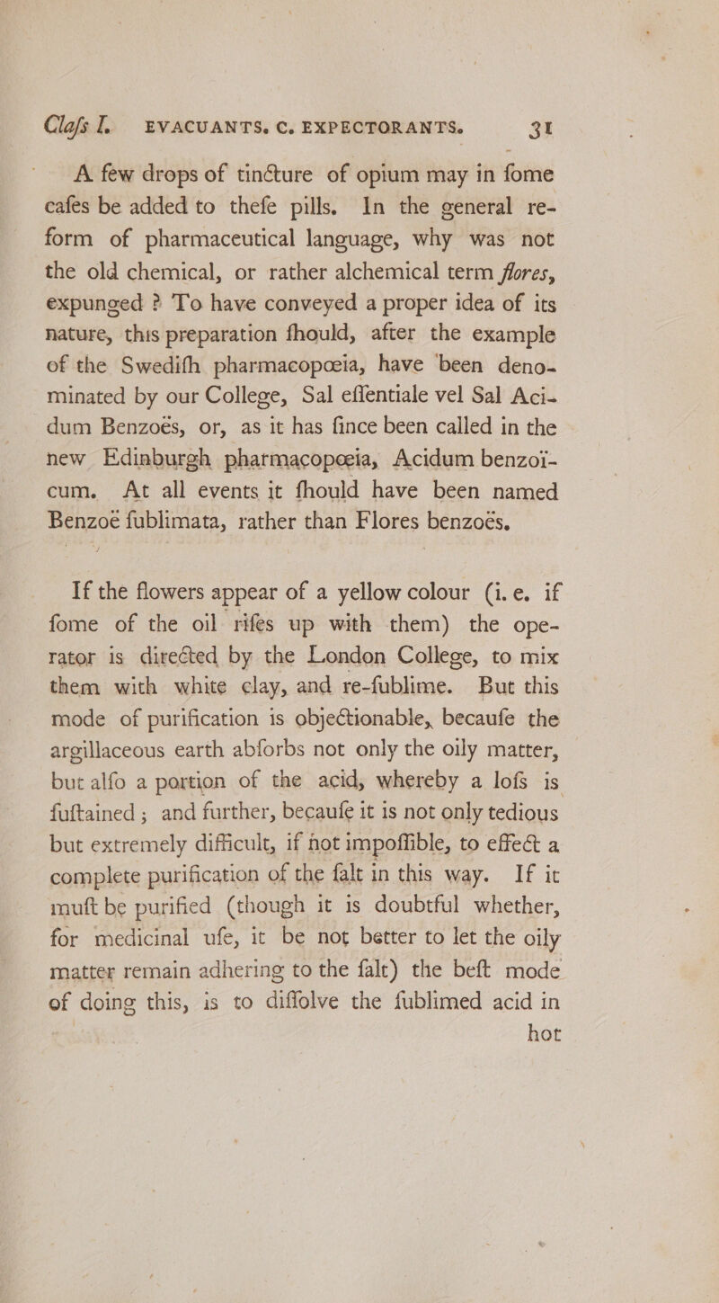 A few drops of tincture of optum may in fome cafes be added to thefe pills. In the general re- form of pharmaceutical language, why was not the old chemical, or rather alchemical term flores, expunged ? To have conveyed a proper idea of its nature, this preparation fhould, after the example of the Swedifh pharmacopoeia, have been deno- minated by our College, Sal effentiale vel Sal Aci- dum Benzoés, or, as it has fince been called in the new Edinburgh pharmacopeeia, Acidum benzoi- cum. At all events it fhould have been named Benzoe fublimata, rather than Flores benzoés, If the flowers appear of a yellow colour (i.e. if fome of the oil rifes up with them) the ope- rator is directed by the London College, to mix them with white clay, and re-fublime. But this mode of purification is objectionable, becaufe the argillaceous earth abforbs not only the oily matter, but alfo a portion of the acid, whereby a lofs is fuftained ; and further, becaufe it is not only tedious but extremely difficult, if hot impoffible, to effect a complete purification of the falt in this way. If it muft be purified (though it is doubtful whether, for medicinal ufe, it be not better to let the oily matter remain adhering to the falt) the beft mode of doing this, is to diflolve the fublimed acid in hot