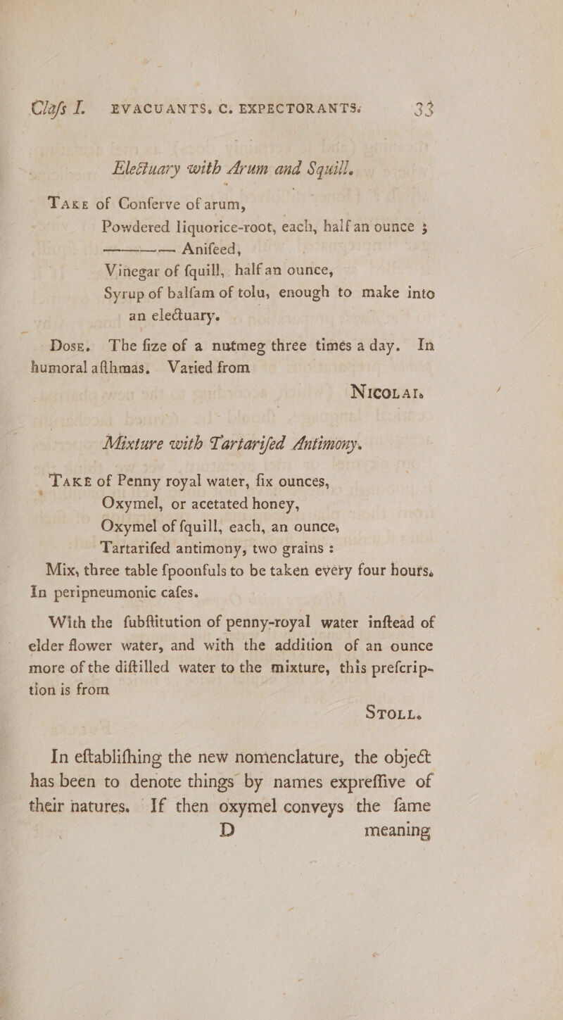Eleciuary with Arum and Squill. Take of Conferve of arum, | Powdered liquorice-root, each, halfan ounce 3 ———— Anifeed, Vinegar of fquill, half an ounce, Syrup of balfam of tolu, enough to make into an electuary. Dose. The fize of a nutmeg three timésaday. In humoral aflhmas. Varied from NICOLAIs Mixture with Tartarifed Antimony. Take of Penny royal water, fix ounces, Oxymel, or acetated honey, Oxymel of fquill, each, an ounce, Tartarifed antimony, two grains : Mix, three table {poonfuls to be taken every four hours, In peripneumonic cafes. With the fubflitution of penny-royal water inftead of elder flower water, and with the addition of an ounce more of the diftilled water to the mixture, this prefcrip- tion is from STOLL. In eftablifhing the new nomenclature, the objeét has been to denote things by names expreffive of their natures. If then oxymel conveys the fame D meaning