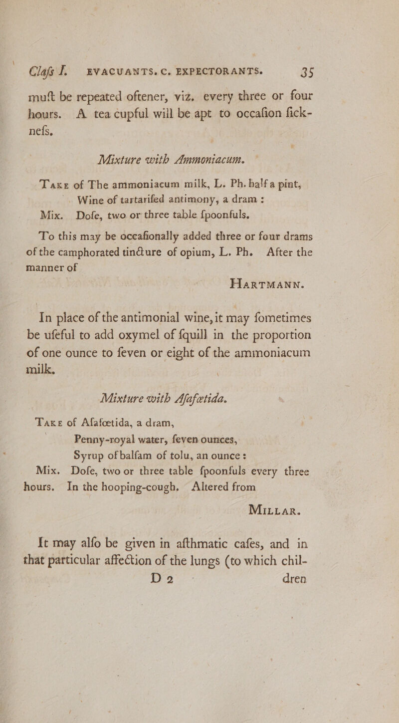 mutt be repeated oftener, viz. every three or four hours. A. tea cupful will be apt to occafion fick- nefs, Mixture with Ammoniacum. Taxes of The ammoniacum milk, L. Ph. halfa pint, . Wine of tartarifed antimony, a dram: Mix. Dofe, two or three table {poonfuls. To this may be occafionally added three or four drams of the camphorated tincture of opium, L. Ph. After the manner of HarTMANN. In place of the antimonial wine, it may fometimes be ufeful to add oxymel of {quill in the proportion of one ounce to feven or eight of the ammoniacum milk. Mixture with Afafetida. Take of Afafcetida, a dram, Penny-royal water, feven-ounces, Syrup of balfam of tolu, an ounce: Mix. Dofe, two or three table fpoonfuls every three hours. In the hooping-cough, Altered from MILLarR. It may alfo be given in afthmatic cafes, and in that particular affection of the lungs (to which chil- j 2S Bae dren