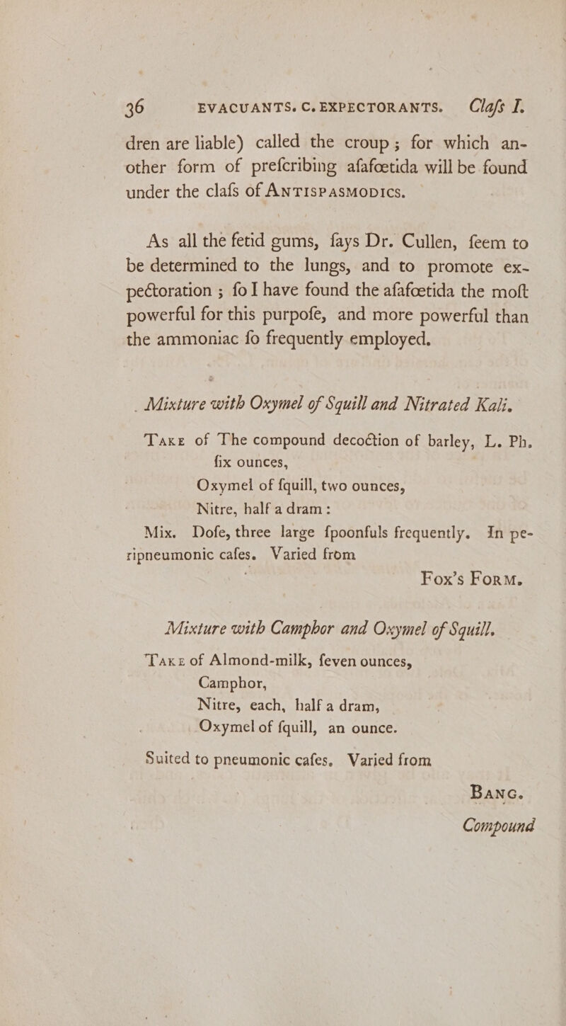 dren are liable) called the croup; for which an- other form of prefcribing afafcetida will be found under the clafs of ANTISPASMODICS. As all the fetid gums, fays Dr. Cullen, feem to be determined to the lungs, and to promote ex- pectoration ; fo have found the afafcetida the moft powerful for this purpofe, and more powerful than the ammoniac fo frequently employed. _ Mixture with Oxymel of Squill and Nitrated Kali. Taxe of The compound decoction of barley, L. Ph. fix ounces, Oxymel of fquill, two ounces, Nitre, half a dram: Mix. Dofe, three large {poonfuls frequently. In pe- ripneumonic cafes. Varied from Fox’s Form. Mixture with Camphor and Oxymel of Squill. Taxe of Almond-milk, feven ounces, Camphor, Nitre, each, half a dram, Oxymel of fquill, an ounce. Suited to pneumonic cafes, Varied from BANG. Compound