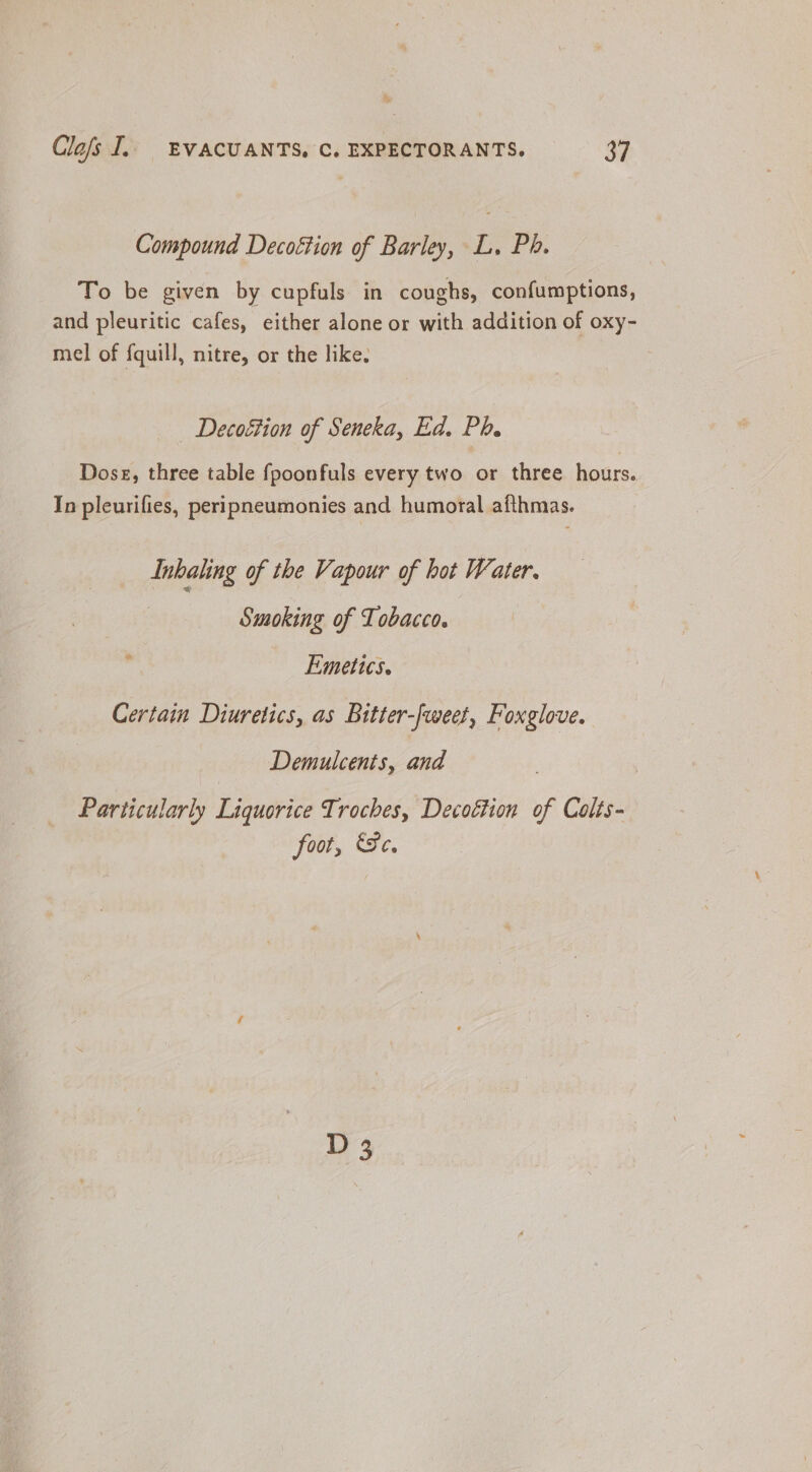 Compound Decoétion of Barley, L, Ph. To be given by cupfuls in coughs, confumptions, and pleuritic cafes, either alone or with addition of oxy- mel of f{quill, nitre, or the like. Decoétion of Seneka, Ed. Ph. Dose, three table fpoonfuls every two or three hours. In pleurifies, peripneumonies and humoral afthmas. Inhahing of the Vapour of hot Water. Smoking of Tobacco. Emetts. Certain Diuretics, as Bitter-fweet, Foxglove. Demulcents, and Particularly Liquorice Troches, Decoétion of Colts- foot, Se. D 3