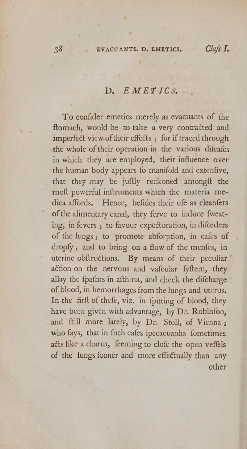 D EMETICS. To confider emetics merely as evacuants of the {tomach, would be to take a very contracted and imperfect view of their effects ; for if traced through the whole of their operation in the various difeafes in which they are employed, their influence over the human body appears fo manifold and extenfive, _ that they may be juftly reckoned amongft the moft powerful inftruments which the materia me- ‘dica affords. Hence, befides their ufe as cleanfers of the alimentary canal, they ferve to induce {weat- ing, in fevers ; to favour expectoration, in diforders of the lungs; to promote abforption, in cafes of dropfy ; and to bring on a flow of the menfes, in uterine obftructions. By means of their peculiar action on the nervous and vafcular fyftem, they allay the {pafms in afthma, and check the difcharge of blood, in hemorrhages from the lungs and uterus. In the firft of thefe, viz. in {pitting of blood, they have been given with advantage, by Dr. Robinfon, and {till more lately, by Dr. Stoll, of Vienna ; who fays, that in fuch cafes ipecacuanha fometimes acts like a charm, feeming to clofe the open veftels of the lungs fooner and more effectually than any | other