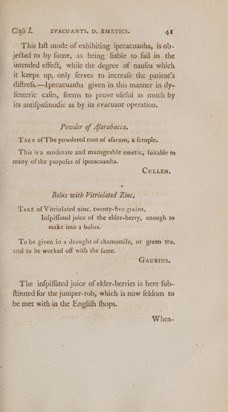 This laft mode of exhibiting ipecacuanha, is ob- jected to by fome, as being liable to fail in the intended effect, while the degree of naufea which it keeps up, only ferves to increafe the patient’s diftrefs.—Ipecacuanha given in this manner in dy- fenteric cafes, feems to prove ufeful as much by its antifpafmodic as by its evacuant operation. Powder of Afarabacca. Taxe of The powdered root of afarum, a {cruple. This isa moderate and manageable emetic, fuitable to many of the purpofes of ipecacuanha. CULLEN. © Bolus with Vitriolated Zinc. — Taxe of Vitriolated zinc, twenty-five grains, Infpiffated juice of the elder-berry, enough to make into a bolus. To be given in a draught of chamomile, or green tea, and to be worked off with the fame. GAUBIUS. The infpiffated juice of elder-berries is here fub- ftituted for the juniper-rob, which is now feldom to _ be met with in the Englifh fhops. When-