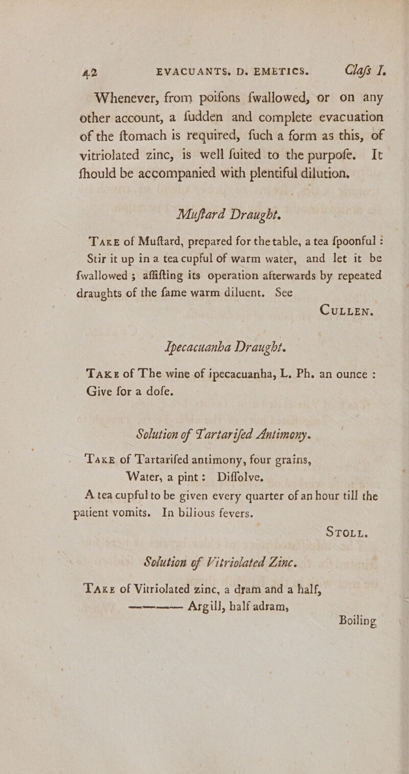Whenever, from poifons fwallowed, or on any other account, a fudden and complete evacuation of the ftomach is required, fuch a form as this, of vitriolated zinc, is well fuited to the purpofe. It fhould be accompanied with plentiful dilution. Muftard Draught. TaxeE of Muftard, prepared for the table, a tea {poonful : Stir it up in a tea cupful of warm water, and let it be {wallowed ; aflifting its operation afterwards by repeated draughts of the fame warm diluent. See CULLEN. Ipecacuanha Draught. Take of The wine of ipecacuanha, L. Ph. an ounce : Give for a dofe. Solution of Tartarifed Antimony. Taxe of Tartarifed antimony, four grains, Water, a pint: Diffolve. A tea cupful to be given every quarter of an hour till the patient vomits. In bilious fevers. STOLL. Solution of Vitriolated Zinc. Take of Vitriolated zinc, a dram and a half, ———— Argill, half adram, Boiling