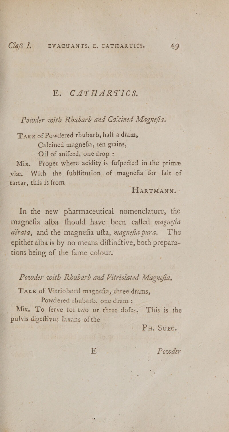 ES CALM AKRYT 105: Powder with Rbubarb and Calcined Magnefia. Take of Powdered rhubarb, half a dram, Calcined magnefia, ten grains, Oil of anifeed, one drop : Mix. Proper where acidity is fufpected in the prime vie, With the fubftitution of magnefia for falt of tartar, this is from : Hartmann. In the new pharmaceutical nomenclature, the maenefia alba fhould have been called magnefia aévata, and the magnefia ufta, magnefia pura. ‘Vhe epithet albais by no means diftinctive, both prepara- _ tions being of the fame colour. Powder with Rhubarb and Vitriolated Magnefia, | Take of Vitriolated magnefia, three drams, Powdered rhubarb, one dram: : _ Mix. To ferve for two or three dofes. This is the _ pulvis digeftivus laxans of the Me (Spell Pu. Suec. E boo Powder