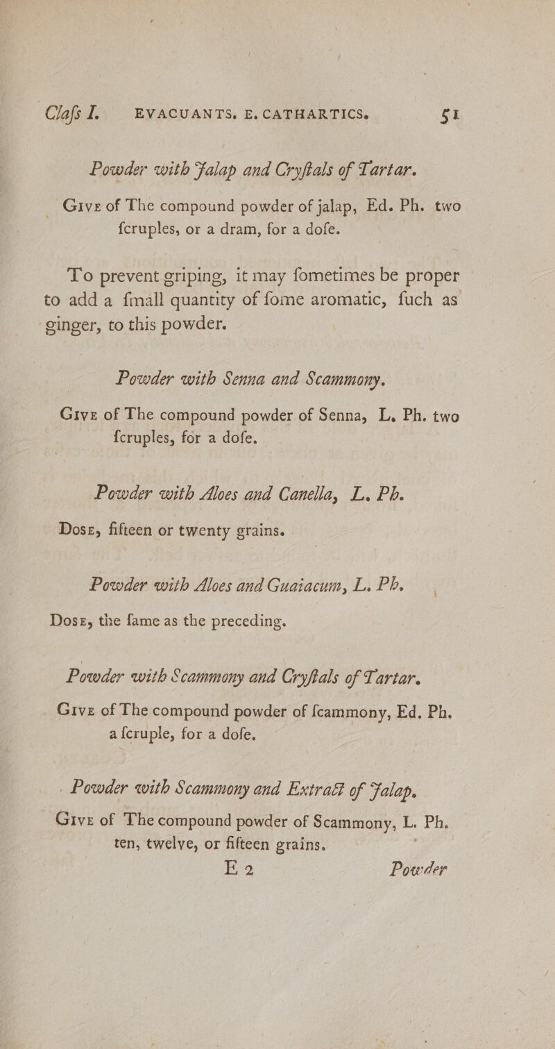 Powder with Falap and Cryftals of Tartar. _ Give of The compound powder of jalap, Ed. Ph. two fcruples, or a dram, for a dofe. To prevent griping, it may fometimes be proper to add a fmall quantity of fome aromatic, fuch as ‘ginger, to this powder. Powder with Senna and Scammony. Give of The compound powder of Senna, L. Ph. two {cruples, for a dofe. Powder with Aloes and Canela, La Pe. Dose, fifteen or twenty grains. Powder with Aloes and Guaiacum, L. Pb. Dose, the fame as the preceding. Powder with Scammony and Cryftals of Tartar. Give of The compound powder of fcammony, Ed. Ph. af{cruple, for a dofe. . Powder with Scammony and Extratt of Falap. Give of The compound powder of Scammony, L. Pie ten, twelve, or fifteen grains.