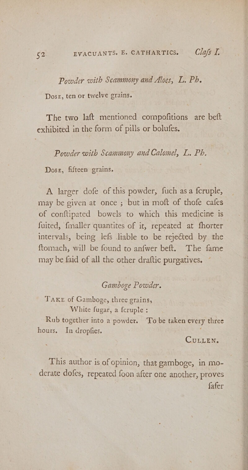 Powder with Scammony and Aloes, L. Ph. Doser, ten or twelve grains. The two laft mentioned compofitions are beft exhibited in the form of pills or bolufes. Powder with Scammony and Calomel, L. Ph. Dose, fifteen grains. A larger dofe of this powder, fuch asa fcruple, may be given at once ; but in moft of thofe cafes of conftipated bowels to which this medicine is fuited, fmaller quantites of it, repeated at fhorter intervals, being lefs liable to be rejected by the {tomach, will be found to anfwer beft. The fame may be faid of all the other draftic purgatives. Gamboge Powder. TAKE of Gamboge, three grains, White fugar, a {cruple : Rub together into a powder. ‘To be taken every three hours. In dropfies. CULLEN. This author is of opinion, that gamboge, in mo- derate dofes, repeated foon after one another, proves | fafer