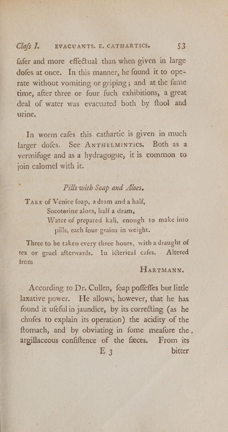fafer and more effectual than when given in large dofes at once. In this manner, he found it to ope= | rate without vomiting or griping ; and at the fame time, after three or four fuch exhibitions, a great deal of water was evacuated both by ftool and urine. In worm cafes this cathartic is given in much larger dofes. See AnTHeLMinTics. Both as a vermifuge and as a hydragogue, it is common to join calomel with it. Pills with Soap and Alves. Taxe of Venice foap, adram and a half, Socotorine aloes, half a dram, Water of prepared kali, enough to make into pills, each four grains in weight. Three to be taken every three hours, with a draught of tea or gruel afterwards. In icterical cafes. Altered from HartTMAnn. According to Dr. Cullen, foap poffeffes but little laxative power. He allows, however, that he has found it ufeful in jaundice, by its correcting (as he chufes to explain its operation) the acidity of the ftomach, and by obviating in fome meafure the, argillaceous confiftence of the feces, From its Nee bitter