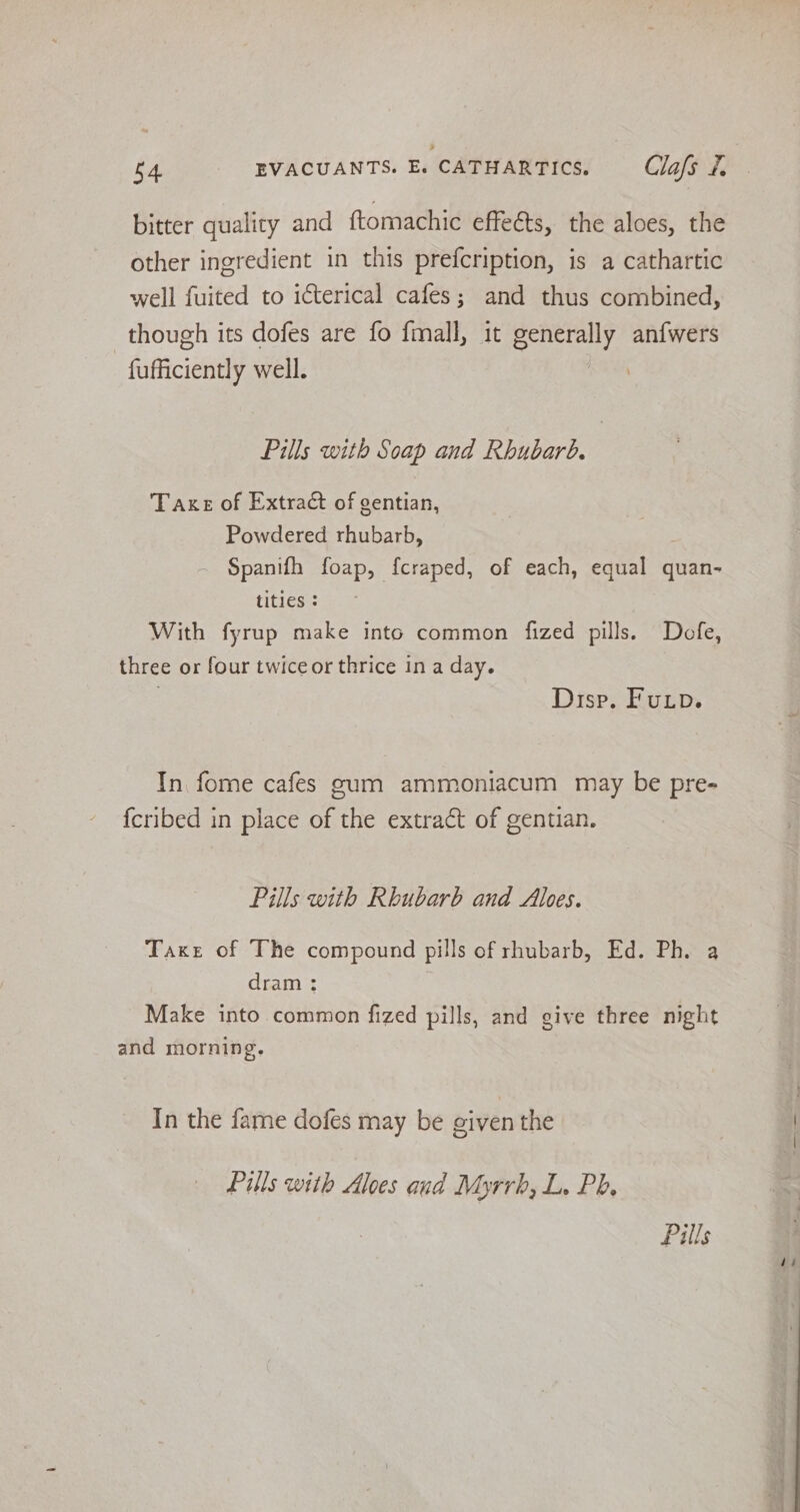 bitter quality and ftomachic effects, the aloes, the other ingredient in this prefcription, is a cathartic well fuited to icterical cafes; and thus combined, though its dofes are fo fmall, it senaeily an{wers fufficiently well. Pills with Soap and Rhubarb. Take of Extract of gentian, Powdered rhubarb, Spanifh foap, fcraped, of each, equal quan- tities ; With fyrup make into common fized pills. Dofe, three or four twiceor thrice in a day. | Disp, Fup. In fome cafes gum ammoniacum may be pre- fcribed in place of the extract of gentian. Pills with Rhubarb and Aloes. Taxe of The compound pills of rhubarb, Ed. Ph. a dram ; Make into. common fized pills, and give three night and morning. In the fame dofes may be oiven the Pills with Aloes and Myrrh, L. Ph. Pills