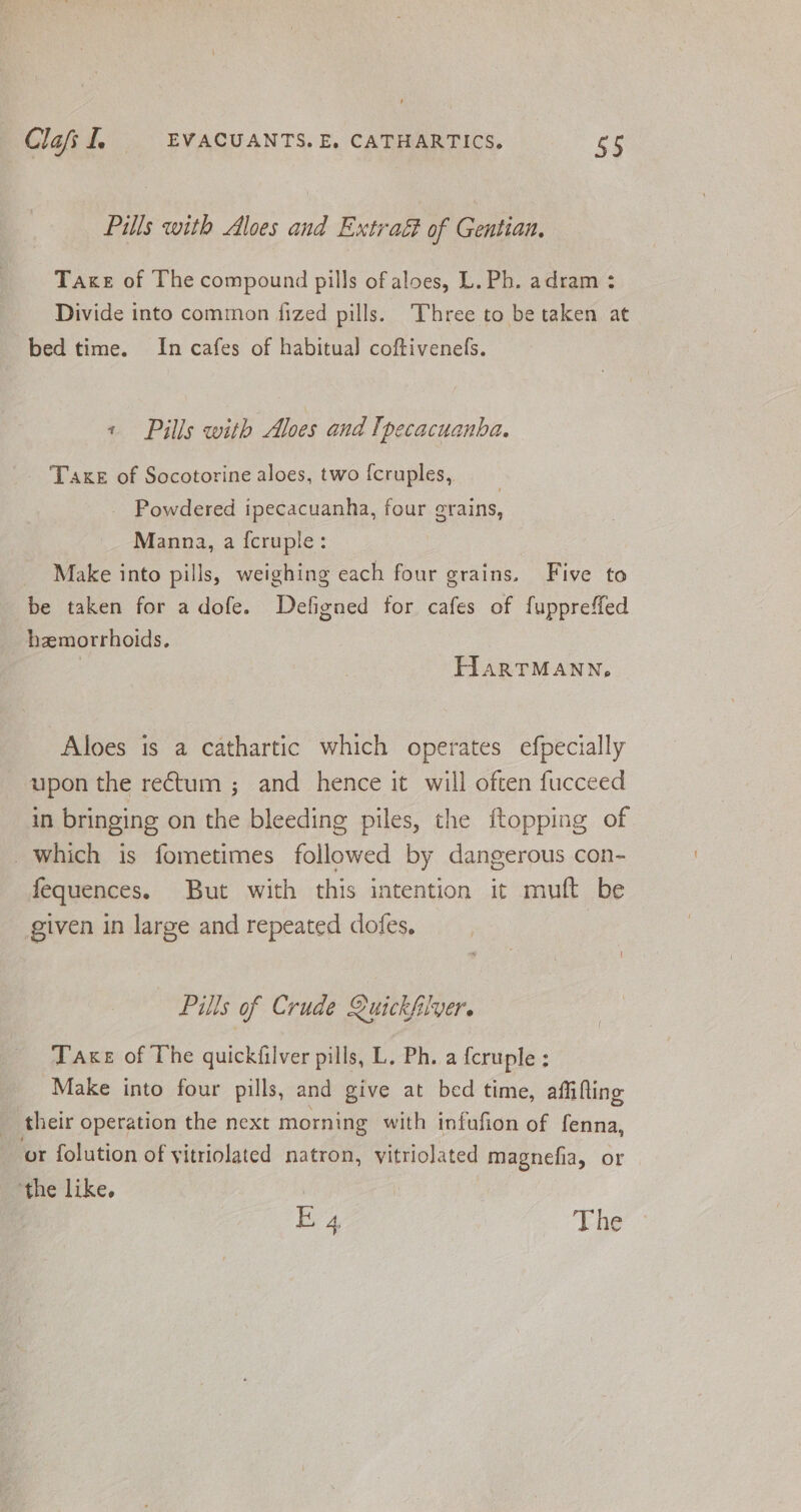 Pills with Aloes and Extraé of Gentian, Take of The compound pills of aloes, L. Ph. adram : Divide into common fized pills. Three to be taken at bed time. In cafes of habitual coftivenefs. « Pills with Aloes and Ipecacuanba. Taxe of Socotorine aloes, two fcruples, Powdered ipecacuanha, four grains, Manna, a {cruple: Make into pills, weighing each four grains. Five to be taken for adofe. Defigned for cafes of fuppreffed hzemorrhoids. : THIARTMANN, Aloes is a cathartic which operates efpecially upon the rectum ; and hence it will often fucceed in bringing on the bleeding piles, the ftopping of which is fometimes followed by dangerous con- fequences. But with this intention it muft be given in large and repeated dofes, — Pills of Crude Quickfilver. Take of The quickfilver pills, L, Ph. a {cruple : Make into four pills, and give at bed time, affifling their operation the next morning with infufion of fenna, or folution of yitriolated natron, vitriolated magnefia, or ‘the like. | E 4 The