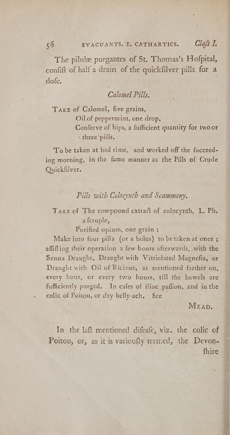 The pilulz purgantes of St. Thomas’s Hofpital, confift of half a dram of the quickfilver pills fora dofe. Calne Pills, TaxeE of Calomel, five grains, Oil of peppermint, one drop, Conferve of hips, a fufficient quantity for twoor - three’pills. To be taken at bed time, and worked off the fucceed- ing morning, in the fame manner as the Pills of Crude Quickfilver. Pills with Colocynth and Scammony. Taxes of The compound extract of colocynth, L. Ph. a fcruple, Purified opium, one grain ; Make into four pills (or a bolus) to be taken at once ; affifting their operation a few hours afterwards, with the Senna Draught, Draught with Vitriolated Magnefia, or Draught with Oil of Ricinus, as mentioned farther on, every hour, or every two hours, till the bowels are fufficiently purged. In cafes of iliac paffion, and inthe colic of Poitou, or dry belly-ach, See In the laft mentioned difeafe, viz. the colic of Poitou, or, as it is varioufly termed, the Devon- fhire 1h eg Paitin 25 ow ss Ee ae