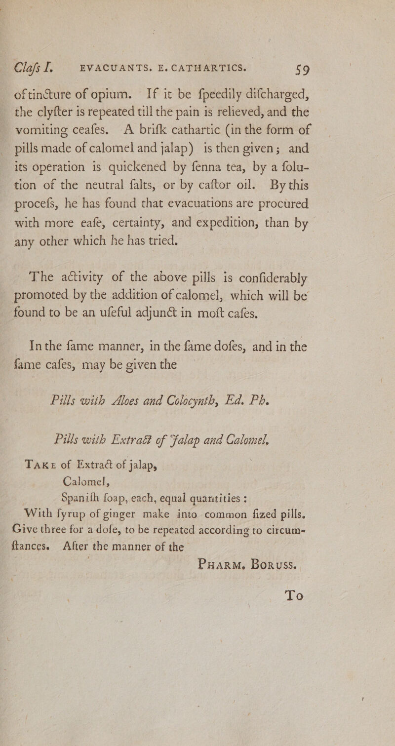 oftincture of opium. If it be fpeedily difcharged, the clyfter 1s repeated till the pain is relieved, and the vomiting ceafes, A brifk cathartic (in the form of pills made of calomel and jalap) is then given; and its operation is quickened by fenna tea, by a folu- tion of the neutral falts, or by caftor oil. By this procefs, he has found that evacuations are procured with more eafe, certainty, and expedition, than by any other which he has tried. The activity of the above pills is confiderably promoted by the addition of calomel, which will be found to be an ufeful adjun&amp; in moft cafes, Inthe fame manner, in the fame dofes, and in the fame cafes, may be given the Pills with Aloes and Colocynth, Ed. Ph. Pills with Extract of Falap and Calomel, Take of Extract of jalap, Calomel, Spanith foap, each, equal quantities : With fyrup of ginger make into common fized pills. Give three for a dofe, to be repeated according to circum- ftances. After the manner of the | Puarm, Boruss. To