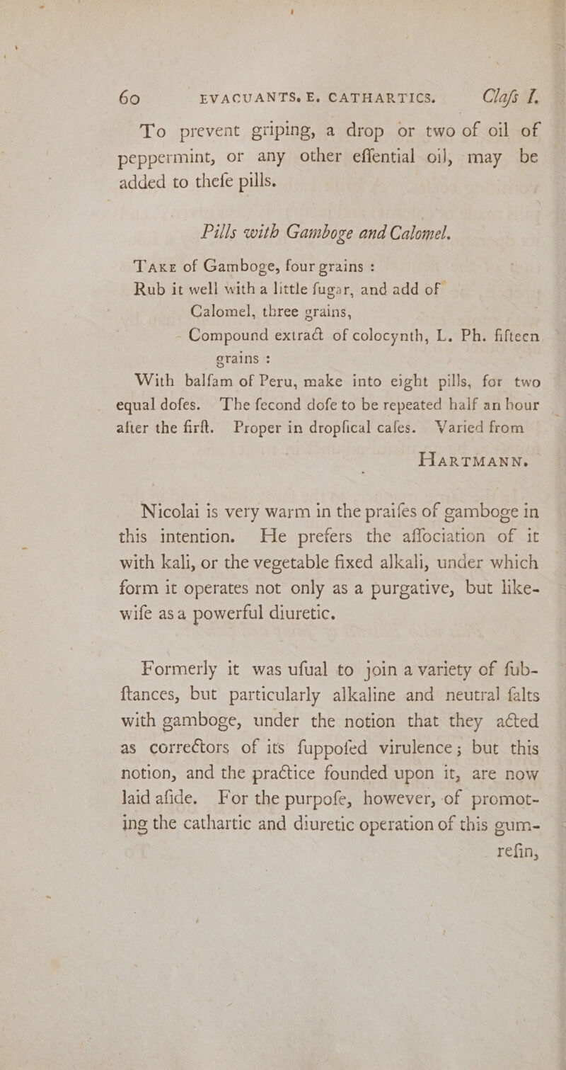To prevent griping, a drop or two of oil of peppermint, or any other effential oi], may be added to thefe pills. Pills with Gamboge and Calomel. Taxe of Gamboge, four grains : Rub it well with a little fugar, and add of Calomel, three grains, - Compound extract of colocynth, L. Ph. fifteen grains : With balfam of Peru, make into eight pills, for two equal dofes. ‘The fecond dofe to be repeated half an hour after the firft. Proper in dropfical cafes. Varied from HarTMANN. Nicolai is very warm in the praifes of gamboge in this intention. He prefers the affociation of it with kali, or the vegetable fixed alkali, under which form it operates not only as a purgative, but like- wife asa powerful diuretic. Formerly it was ufual to join a variety of fub- {tances, but particularly alkaline and neutral falts with gamboge, under the notion that they aéted as correctors of its fuppofed virulence; but this notion, and the practice founded upon it, are now laid afide. For the purpofe, however, of promot~ ing the cathartic and diuretic operation of this gum- refin,