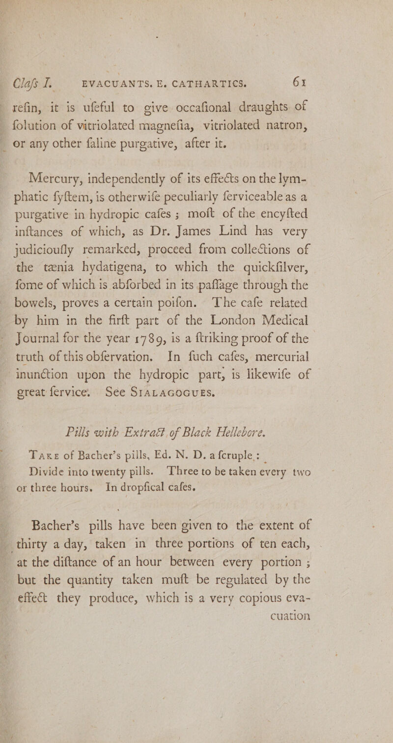 refin, it is ufeful to give occafional draughts of folution of vitriolated magnefia, vitriolated natron, or any other faline purgative, after it. Mercury, independently of its effects on the lym- phatic fyftem, is otherwife peculiarly ferviceableas a purgative in hydropic cafes ; moft of the encyfted inftances of which, as Dr. James Lind has very judicioufly remarked, proceed from collections of the txnia hydatigena, to which the quickfilver, fome of which is abforbed in its paflage through the bowels, proves a certain poifon. The cafe related by him in the firft part of the London Medical Journal for the year 1789, is a ftriking proof of the truth of this obfervation. In fuch cafes, mercurial -inunétion upon the hydropic part, is likewife of great fervice. See SIALAGOGUES. Pills with Extract. of Black Hellebore. Take of Bacher’s pills, Ed. N. D. a fcruple.:_ Divide into twenty pills. ‘Three to be taken every two or three hours. In dropfical cafes. / Bacher’s pills have been given to the extent of thirty a day, taken in three portions of ten each, at the diftance of an hour between every portion ; but the quantity taken muft be regulated by the effect they produce, which is a very copious eva- cuation