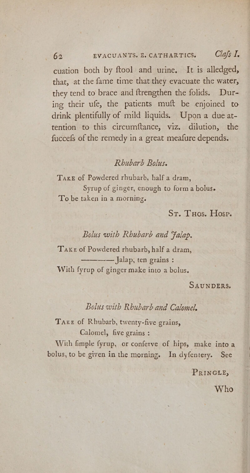 cuation both by ftool and urine. It is alledged, that, at the fame time that they evacuate the water, they tend to brace and ftrengthen the folids. Dur- ing their ufe, the patients muft be enjoined to drink plentifully of mild liquids. Upon a due at- tention to this circumftance, viz. dilution, the fuccefs of the remedy in a great meafure depends. Rhubarb Bolus. TaxeE of Powdered rhubarb, half a dram, Syrup of ginger, enough to forma bolus. To be taken in a morning. St. Tuos. Hosp. Bolus with Rhubarb and Falap. Take of Powdered rhubarb, half a dram, —-——-— Jalap, ten grains : With fyrup of ginger make into a bolus. SAUNDERS. Bolus with Rhubarb and Calomel, Taxe of Rhubarb, twenty-five grains, Calomel, five grains : With fimple fyrup, or conferve of hips, make into a bolus, to be given in the morning. In dyfentery. See PRINGLE, Who