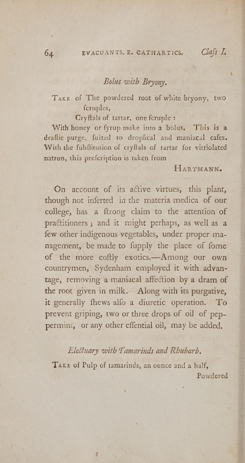 Bolus with Bryony. Taxe of The powdered root of white bryony, two {cruples, Cryftals of tartar, one fcruple : With honey or fyrup make into a bolus, This is a draflic purge, fuited to dropfical and maniacal cafes. With the fubftitution of cryftals of tartar for vitriolated natron, this prefcription is taken from HarTMANNe On account of its active virtues, this plant, though not inferted in the materia medica of our college, has a ftrong claim to the attention of practitioners ; and it might perhaps, as well as a few other indigenous vegetables, under proper ma- nagement, be made to fupply the place of fome of the more coftly exotic.—Among our own countrymen, Sydenham employed it with advan- tage, removing a maniacal affection by a dram of the root given in milk. Along with its purgative, it generally fhews alfo a diuretic operation. To prevent griping, two or three drops of oil of pep- permint, or any other effential oil, may be added. Eleéctuary with Tamarinds and Rhubarb. Take of Pulp of tamarinds, an ounce and a half, . Powdered ee ei