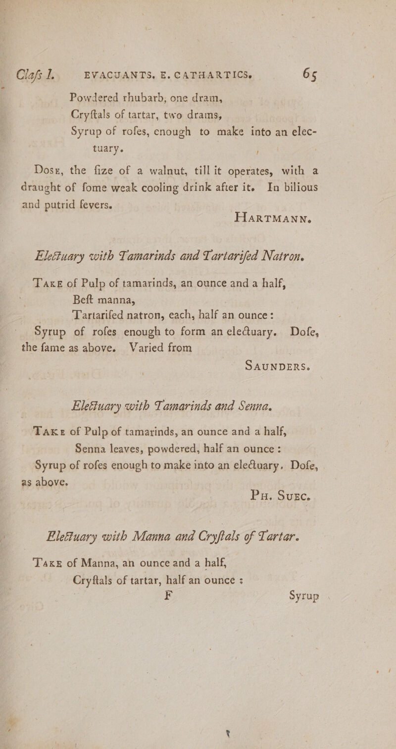~ Powdered rhubarb, one dram, Cryftals of tartar, two drams, Syrup of rofes, enough to make into an elec- tuary. t Dosx, the fize of a walnut, till it operates, with a draught of fome weak cooling drink after it. In bilious and putrid fevers. HARTMANN, Elefiuary with Tamarinds and Tartarifed Natron. Taxe of Pulp of tamarinds, an ounce and a half, Beft manna, | Tartarifed natron, each, half an ounce: Syrup of rofes enough to form an eledtuary. Dofe, the fame as above. Varied from | SAUNDERS. Elefiuary with Tamarinds and Senna. Take of Pulp of tamarinds, an ounce and a half, Senna leaves, powdered, half an ounce: Syrup of rofes enough to make into an electuary. Dofe, . as above. | Pu. Suc. i Elefuary with Manna and Cryftals of Tartar. Taxes of Manna, an ounce and a half, Cryftals of tartar, half an ounce : F Syrup .
