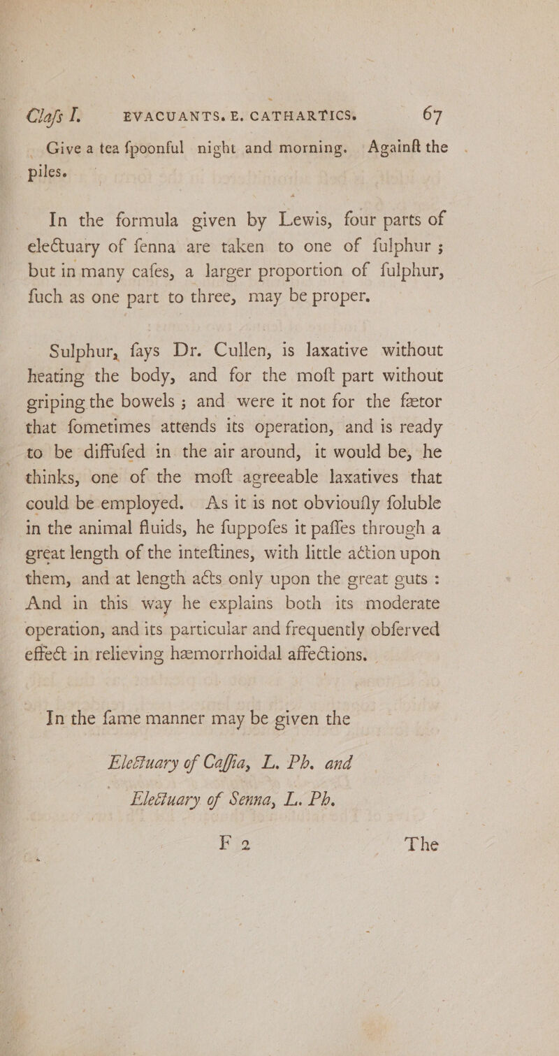 _ Give a tea fpoonful night and morning. Againft the piles. In the formula given by Lewis, four parts of electuary of fenna are taken to one of fulphur ; but in many cafes, a larger proportion of fulphur, fuch as one part to three, may be proper. Sulphur, fays Dr. Cullen, is laxative without heating the body, and for the moft part without eriping the bowels ; and were it not for the fator that fometimes attends its operation, and is ready to be diffufed in the air around, it would be, he ~ thinks, one of the moft agreeable laxatives that could be employed. As it is not obvioufly foluble in the animal fluids, he fuppofes it paffes through a ereat length of the inteftines, with little a¢tion upon them, and at length acts only upon the great guts : _ And in this way he explains both its moderate operation, and its particular and frequently obferved effect in relieving hamorrhoidal affeGions. © In the fame manner may be given the Ele&uary of Caffia, L. Ph. and Eleéiuary of Senna, L. Ph. KF 2 The