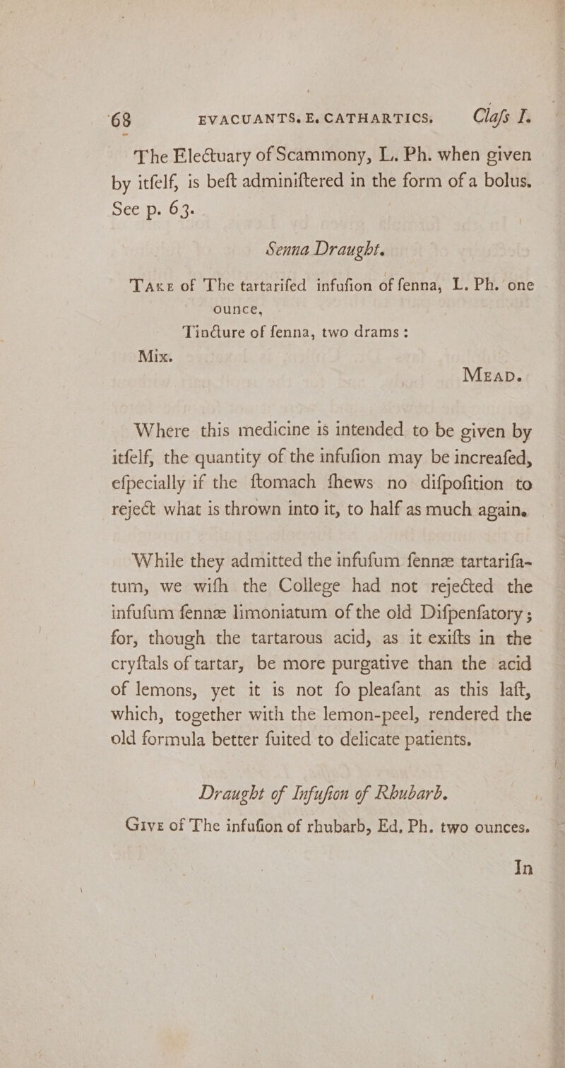 The Electuary of Scammony, L. Ph. when given by itfelf, is beft adminiftered in the form ofa bolus, See p. 6:3. Senna Draught. Taxe of The tartarifed infufion of fenna, L. Ph. one ounce, Tind@ure of fenna, two drams: Mix. MEapD. Where this medicine 1s intended to be given by itfelf, the quantity of the infufion may be increafed, efpecially if the ftomach fhews no difpofition to reject what is thrown into it, to half as much again. While they admitted the infufum fennz tartarifa- tum, we wifh the College had not rejected the infufum fennze limoniatum of the old Difpenfatory ; for, though the tartarous acid, as it exifts in the cryftals of tartar, be more purgative than the acid of lemons, yet it is not fo pleafant as this laft, which, together with the lemon-peel, rendered the old formula better fuited to delicate patients, Draught of Infufion of Rhubarb. Give of The infufion of rhubarb, Ed, Ph. two ounces. In