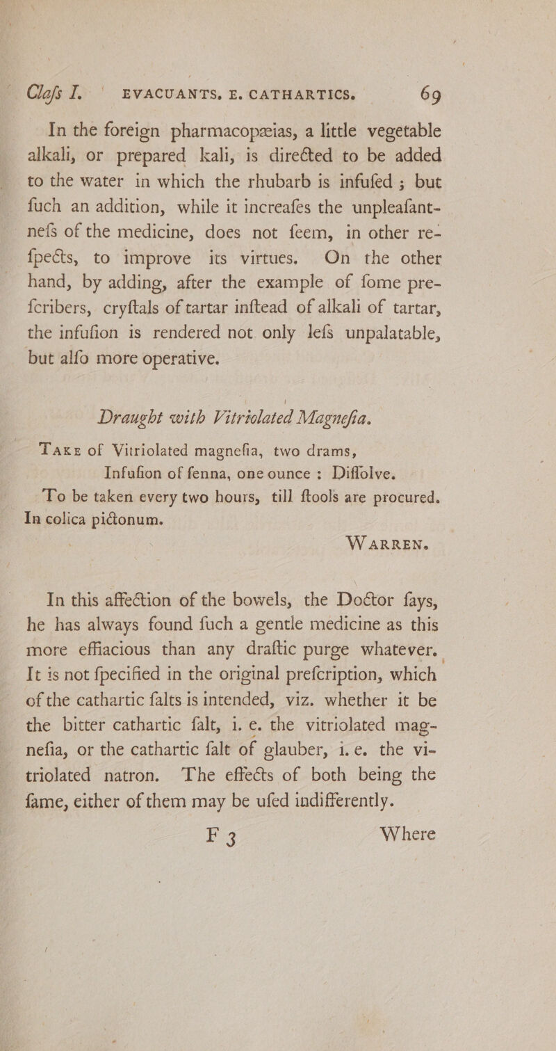 In the foreign pharmacopzeias, a little vegetable alkali, or prepared kali, is direéted to be added to the water in which the rhubarb is infufed ; but fuch an addition, while it increafes the unpleafant- ne{fs of the medicine, does not feem, in other re- {pects, to improve its virtues. On the other hand, by adding, after the example of fome pre- {cribers, cryftals of tartar inftead of alkali of tartar, the infufion is rendered not only lefs unpalatable, but alfo more operative. Draught with Vitriolated Magnefia. Taxe of Vitriolated magnefia, two drams, Infufion of fenna, one ounce: Diffolve. To be taken every two hours, till ftools are procured. In colica pidtonum. WARREN. In this affection of the bowels, the Doétor fays, he has always found fuch a gentle medicine as this more effiacious than any draftic purge whatever. It is not fpecified in the original prefcription, which of the cathartic falts is intended, viz. whether it be the bitter cathartic falt, 1. e. the vitriolated mag- nefia, or the cathartic falt of elauber, i.e. the vi- triolated natron. The effects of both being the fame, either of them may be ufed indifferently. F 3 Where