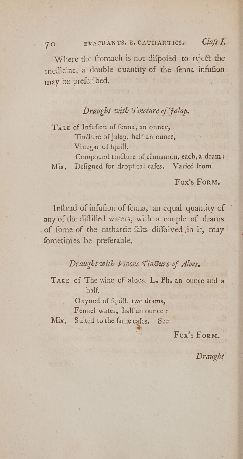Where the ftomach is not difpofed to reject the medicine, a double quantity of the fenna infufion may be prefcribed. Draught with Tindure of Falap. - Take of Infufion of fenna, an ounce, Tin@ure of jalap, half an ounce, Vinegar of fquill, Compound tinGture of cinnamon, each, a dram: Mix, Defigned for droptical cafes. Varied from Fox’s ForM. Inftead of infufion of fenna, an equal quantity of / any of the dittilled waters, with a couple of drams .of fome of the cathartic falts diffolved in it, may fometimes be preferable. | Draught with Vinous Tinéture of Aloes. Taxe of The wine of aloes, L. Ph. an ounce and a half, | Oxymel of fquill, two drams, Fennel water, halfan ounce: Mix, Suited to the fame og See Fox’s Form.