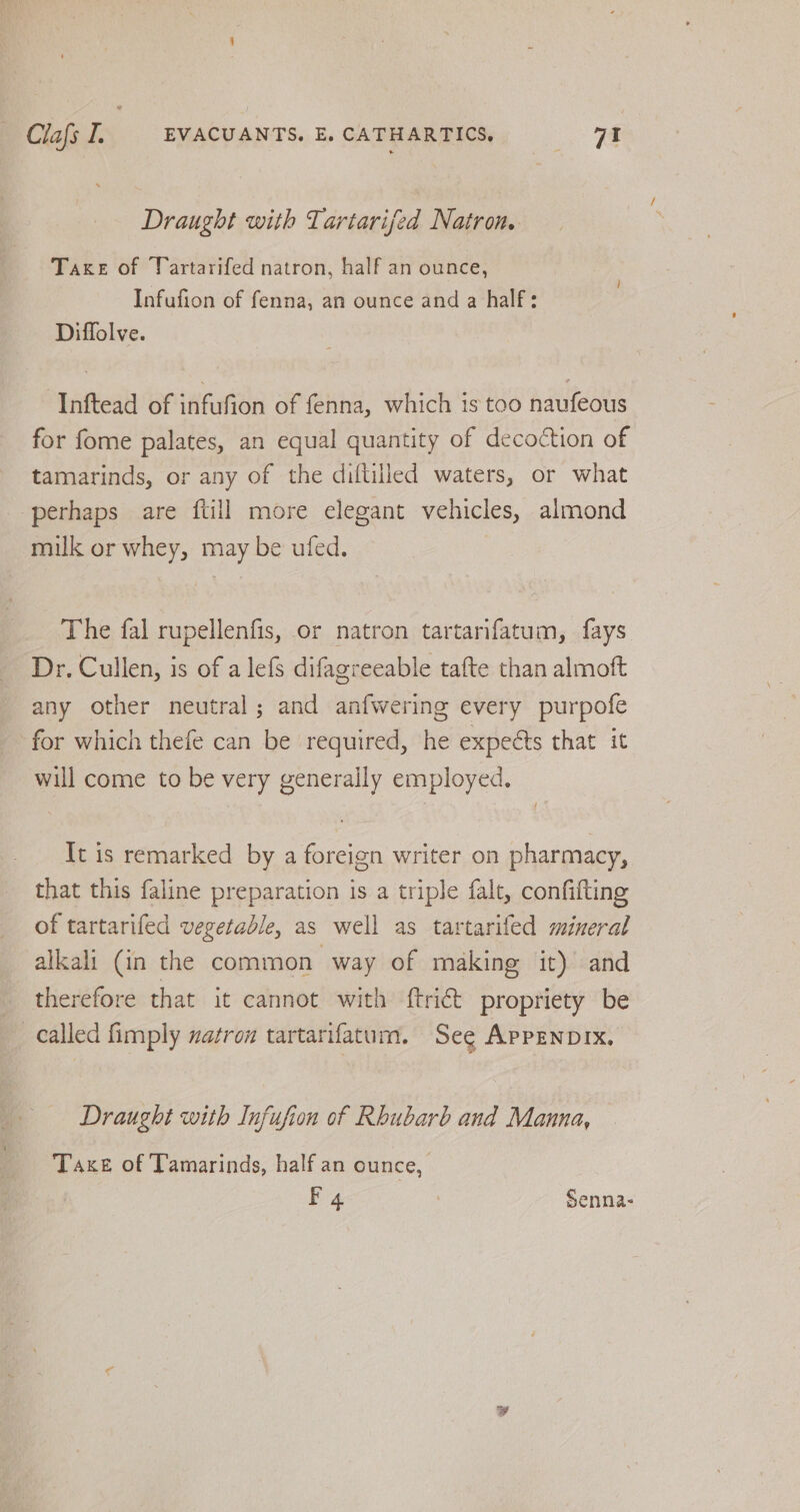 Draught with Tariarifed Natron. Taxe of Vartarifed natron, half an ounce, Infufion of fenna, an ounce and a half: Diffolve. -Inftead of infufion of fenna, which is too naufeous for fome palates, an equal quantity of decoction of tamarinds, or any of the diftilled waters, or what perhaps are {till more elegant vehicles, almond milk or whey, may be ufed. The fal rupellenfis, or natron tartarifatum, fays Dr. Cullen, is of a lefs difagreeable tafte than almoft any other neutral; and anfwering every purpofe for which thefe can be required, he expects that it will come to be very generally employed. It is remarked by a foreign writer on pharmacy, that this faline preparation is a triple falt, confifting of tartarifed vegetable, as well as tartarifed mineral alkali (in the common way of making it)’ and therefore that it cannot with {trict propriety be called fimply vatron tartarifatum. See APPENDIX. Draught with Infufion of Rhubarb and Manna, Taxe of Tamarinds, half an ounce, F 4 | Senna-