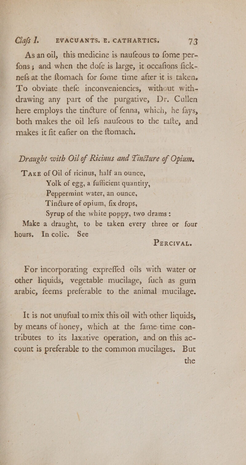 Asan oil, this medicine is naufeous to fome per- fons; and when the dofe is large, it occafions fick- nefs at the ftomach for fome time after it is taken. To obviate thefe inconveniencies, without with- drawing any part of the purgative, Dr. Cullen here employs the tincture of fenna, which, he fays, both makes the oil lefs naufeous to the tafte, and makes it fit eafier on the ftomach. Draught with Oil of Ricinus and Tinéure of Opium. Taxe of Oil of ricinus, half an ounce, Yolk of egg, a fufhcient quantity, Peppermint water, an ounce, Tindure of opium, fix drops, Syrup of the white poppy, two drams : Make a draught, to be taken every three or four hours. Incolic. See | PERCIVAL. For incorporating expreffed oils with water or arabic, feems preferable to the animal mucilage. It is not unufual to mix this oil with other liquids, by means of honey, which at the fame time con- tributes to its laxative operation, and on this ac- count is preferable to the common mucilages. But the