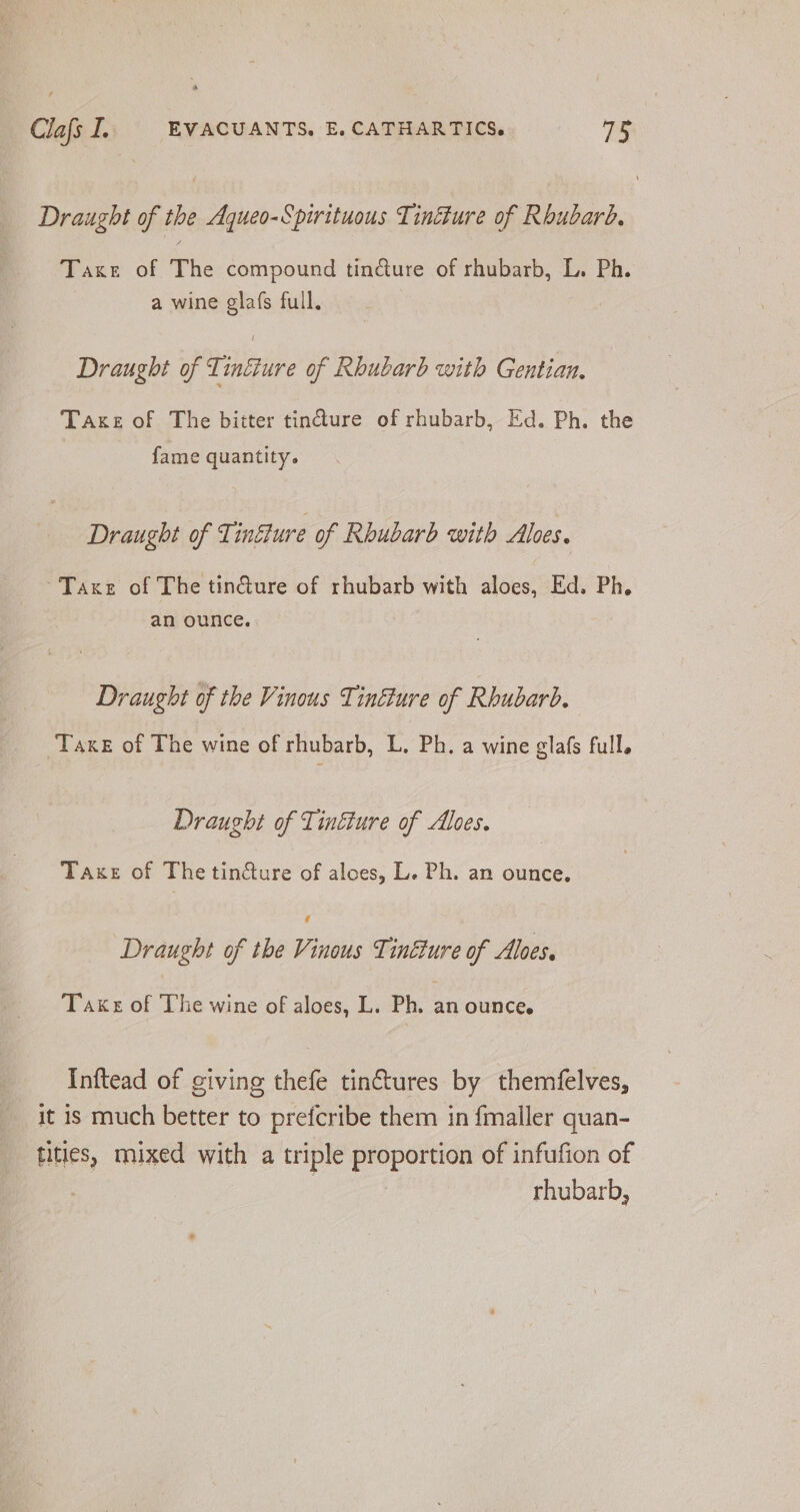Draught of the Aqueo-Spirituous Tinéture of Rhubarb. Taxe of The compound tindure of rhubarb, L. Ph. a wine glafs full. Draught of Tinfture of Rhubarb with Gentian. Taxe of The bitter tin@ure of rhubarb, Ed. Ph. the fame quantity. Draught of Ti influre of Rhubarb with Aloes. Taxe of The tin@ure of rhubarb with aloes, Ed. Ph. an ounce. Draught of the Vinous Tinfure of Rhubarb. Take of The wine of rhubarb, L. Ph. a wine glafs full. Draught of Tinéture of Alves. Taxe of Thetin@ure of alces, L. Ph. an ounce. f Draught of the Vinous Tinéure of Alves. Take of The wine of aloes, L. Ph. an ounce. Inftead of giving thefe tin&amp;tures by themfelves, it is much better to prefcribe them in fmaller quan- tities, mixed with a triple proportion of infufion of : | rhubarb,