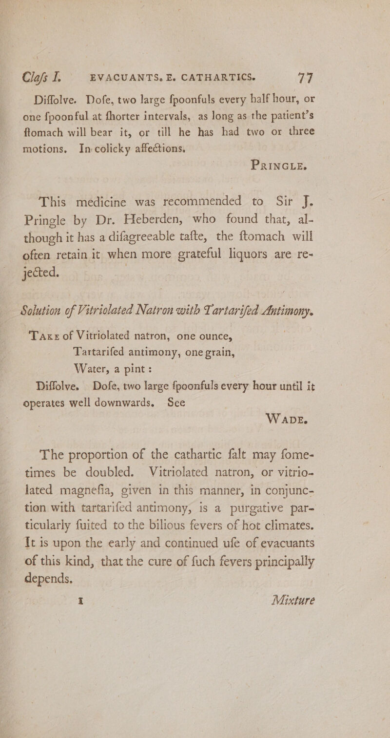 Diffolve. Dofe, two large fpoonfuls every half hour, or one {poonful at fhorter intervals, as long as the patient's ftomach will bear it, or till he has had two or three motions, In-colicky affections. PRINGLE. This medicine was recommended to Sir J. Pringle by Dr. Heberden, who found that, al- though it has a difagreeable tafte, the ftomach will often retain it when more grateful liquors are re- jected. | Solution of Vitriolated Natron with Tartarifed Antimony. Taxe of Vitriolated natron, one ounce, Tartarifed antimony, one grain, Water, a pint: ) | Diffolve. Dofe, two large fpoonfuls every hour until it operates well downwards. See W ADE. The proportion of the cathartic falt may fome- times be doubled. Vitriolated natron, or vitrio- lated magnefia, given in this manner, in conjunc- tion with tartarifed antimony, is a purgative par- _ ticularly fuited to the bilious fevers of hot climates. {t is upon the early and continued ufe of evacuants of this kind, that the cure of fuch fevers principally depends. I Mixture