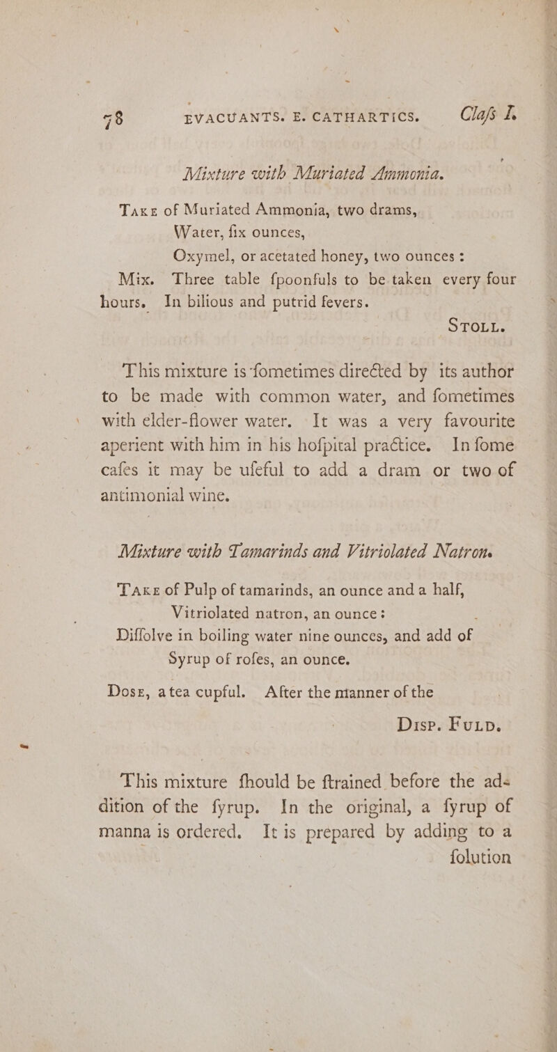 Mixture with Muriated Ammonia. Taxe of Muriated Ammonia, two drams, Oxymel, or acetated honey, two ounces : Mix. Three table fpoonfuls to be taken every four hours. In bilious and putrid fevers. STOLL. This mixture 1s ‘fometimes directed by its author to be made with common water, and fometimes with elder-flower water. It was a very favourite aperient with him in his hofpital practice. In fome cafes it may be uleful to add a dram or two of antimonial wine. Mixture with Tamarinds and Vitriolated Natron. Take of Pulp of tamarinds, an ounce anda half, Vitriolated natron, an ounce: Diffolve in boiling water nine ounces, and add of Syrup of rofes, an ounce. Dose, atea cupful. After the nianner of the Disp. Fup. This mixture fhould be ftrained before the ads dition of the fyrup. In the original, a fyrup of manna is ordered. It is prepared by adding to a . folution =a