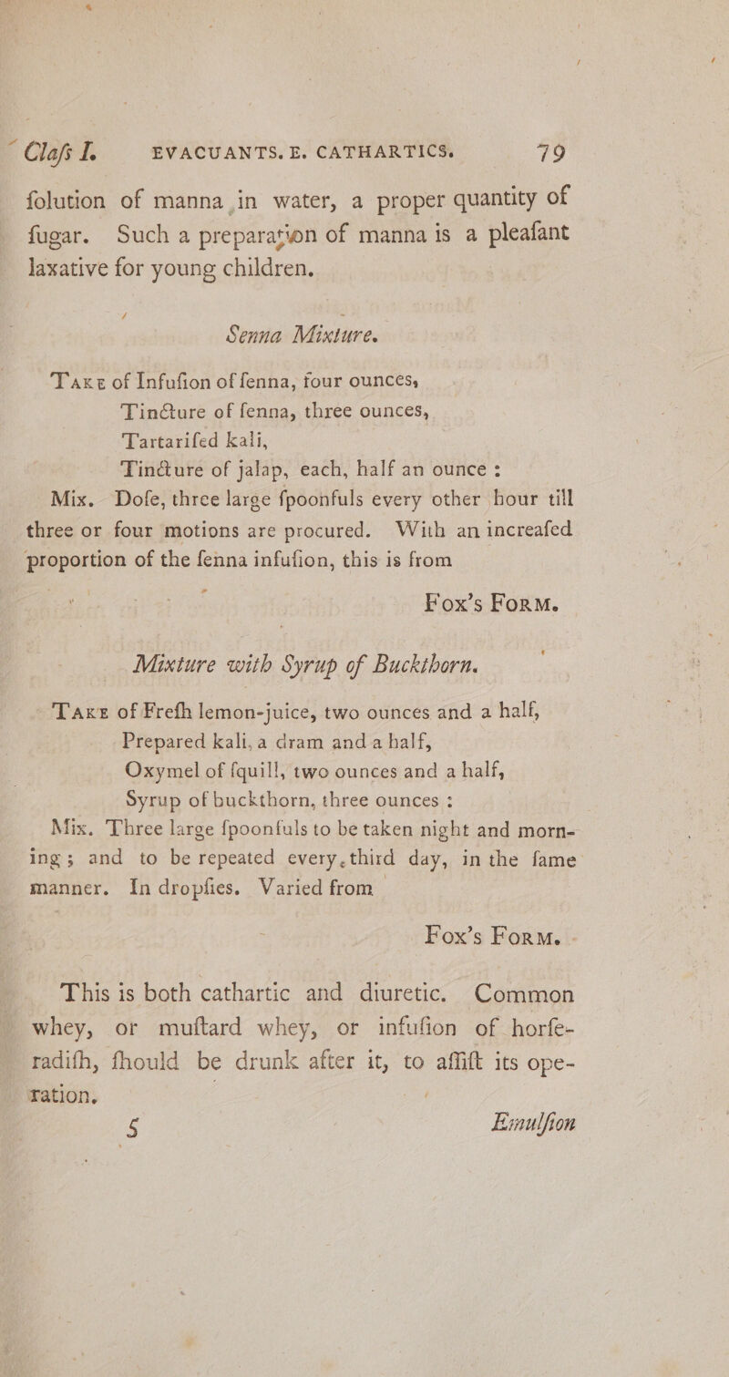 folution of manna.in water, a proper quantity of fugar. Such a preparation of manna is a pleafant laxative for young children. / Senna Mixture. Taxt of Infufion of fenna, four ounces, Tin@ture of fenna, three ounces, Tartarifed kali, | Tindiure of jalap, each, half an ounce : Mix. Dofe, three large fpoonfuls every other hour till three or four motions are procured. With an increafed proportion of the fenna infufion, this is from ” Fox’s Form. Mixture with Syrup of Buckthorn. - Taxt of Frefh lemon-juice, two ounces and a half, Prepared kali,a dram and a half, Oxymel of fquill, two ounces and a half, Syrup of buckthorn, three ounces : . Mix. Three large fpoonfuls to be taken nah and morn=- ing; and to be repeated every,third day, inthe fame manner. In dropfies. Varied from Fox’s Form - This is both cathartic and diuretic. Common whey, or muftard whey, or infufion of horfe- radifh, fhould be drunk after it, to affift its ope- Fation. 5 Evaulfion