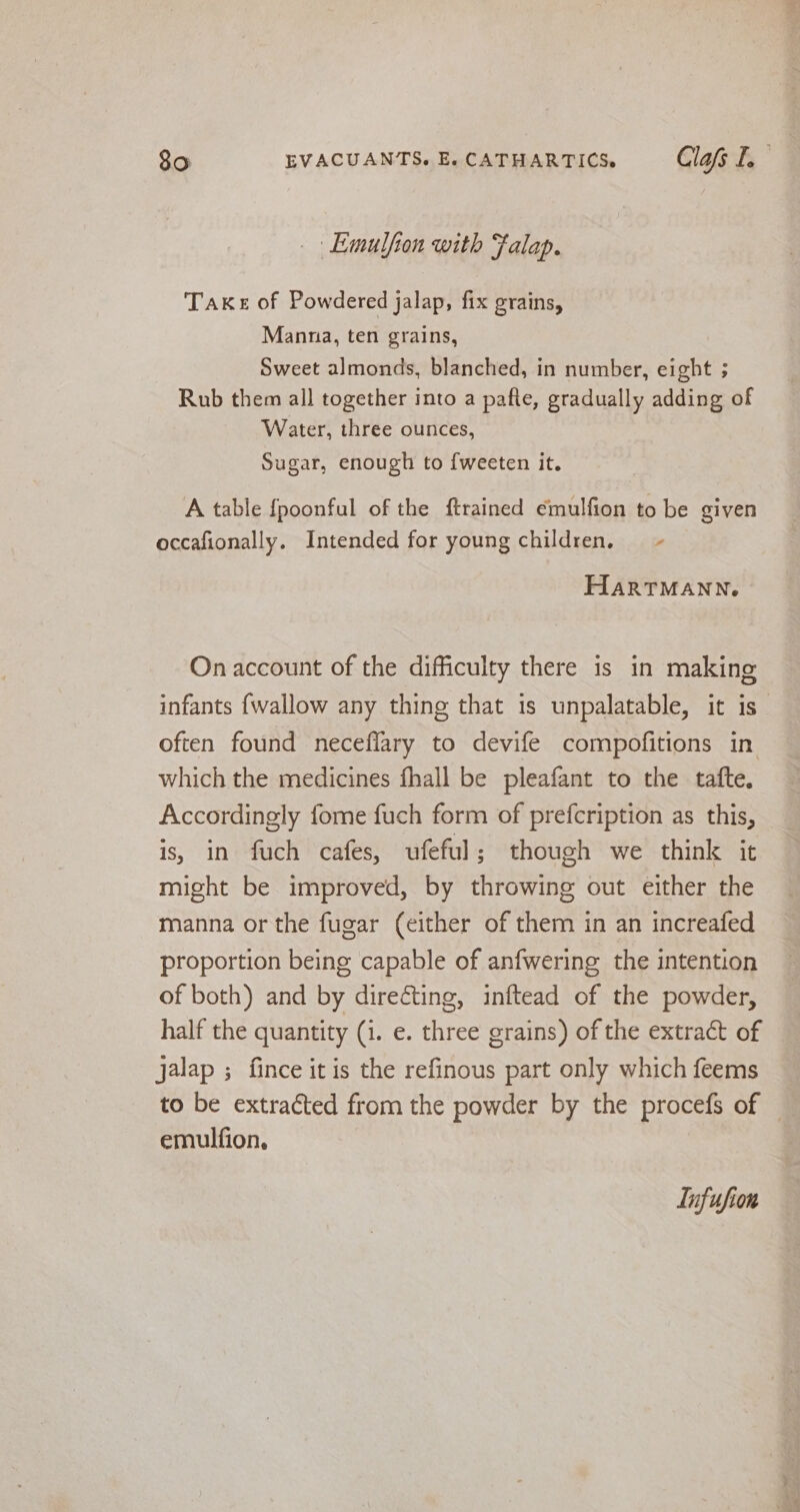 Emulfion with Falap. Take of Powdered jalap, fix grains, Manna, ten grains, Sweet almonds, blanched, in number, eight ; Rub them all together into a pafte, gradually adding of Water, three ounces, Sugar, enough to {weeten it. A table {poonful of the ftrained emulfion to be given occafionally. Intended for young children. ~ HARTMANN. On account of the difficulty there is in making infants {wallow any thing that is unpalatable, it is often found necefiary to devife compofitions in. which the medicines fhall be pleafant to the tafte. Accordingly fome fuch form of prefcription as this, is, in fuch cafes, ufeful; though we think it might be improved, by throwing out either the manna or the fugar (either of them in an increafed proportion being capable of anfwering the intention of both) and by directing, inftead of the powder, half the quantity (i. e. three grains) of the extract of jalap ; fince it is the refinous part only which feems to be extracted from the powder by the procefs of — emulfion, Infufion
