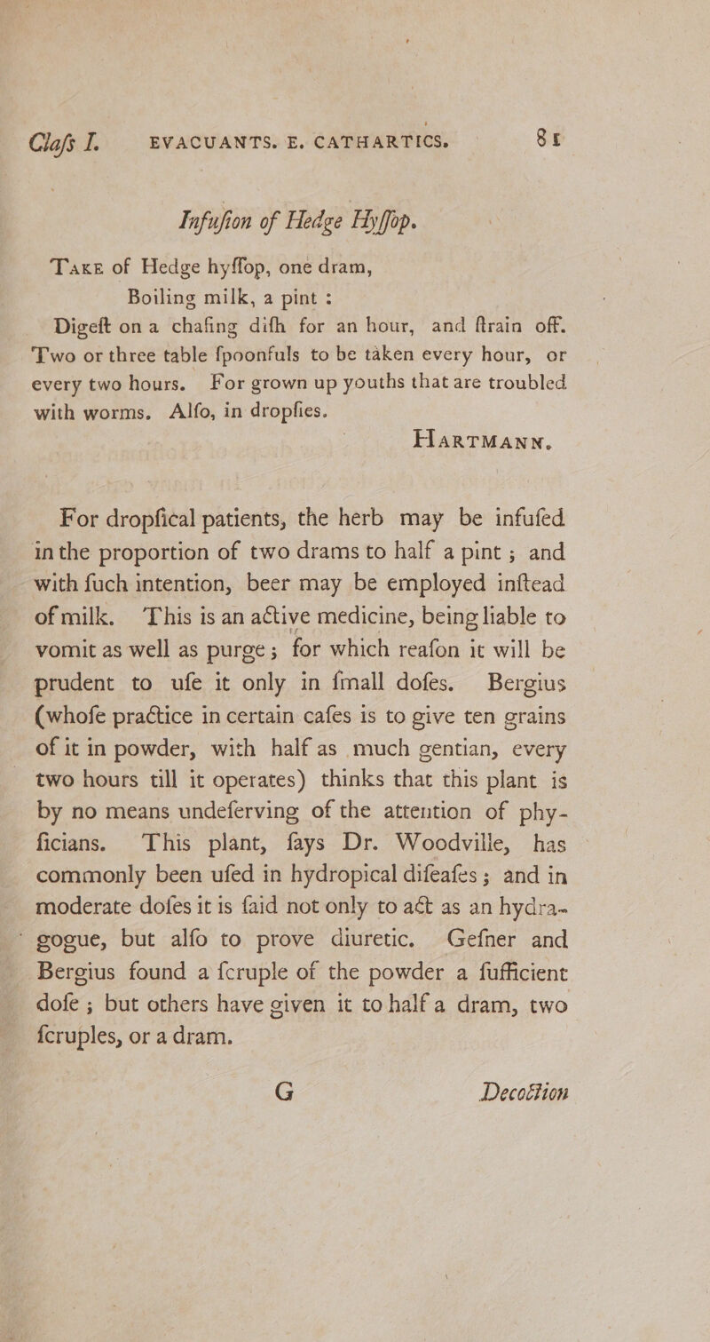 Infufion of Hedge Ftyffop. Taxe of Hedge hyffop, one dram, Boiling milk, a pint : Digeft on a chafing difh for an hour, and ftrain off. Two or three table fpoonfuls to be taken every hour, or every two hours. For grown up youths that are troubled with worms. Alfo, in dropfies. FIARTMANN. For dropfical patients, the herb may be infufed inthe proportion of two drams to half a pint ; and with fuch intention, beer may be employed inftead of milk. ‘This is an active medicine, being liable to vomit as well as purge ; for which reafon it will be prudent to ufe it only in fmall dofes. Bergius (whofe practice in certain cafes is to give ten grains of it in powder, with half as much gentian, every two hours till it operates) thinks that this plant is by no means undeferving of the attention of phy- ficians. This plant, fays Dr. Woodville, has commonly been ufed in hydropical difeafes ; and in moderate dofes it is {aid not only to act as an hydra- ’ gogue, but alfo to prove diuretic. Gefner and Bergius found a {cruple of the powder a fufficient dofe ; but others have given it tohalf a dram, two {cruples, or a dram.