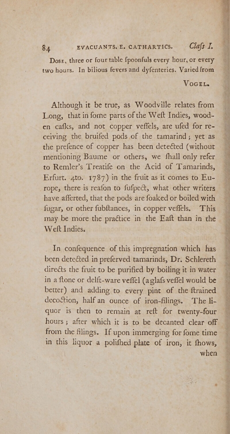 Dose, three or four table fpoonfuls every hour, or every two hours. In bilious fevers and dyfenteries. Varied from VOGEL. Although it be true, as Woodville relates from Long, that in fome parts of the Weft Indies, wood- en cafks, and not copper veffels, are ufed for re- ceiving the bruifed pods of the tamarind; yet as the prefence of copper has been deteéted (without mentioning Baume or others, we fhall only refer to Remler’s Treatife on the Acid of Tamarinds, Erfurt. 4to. 1787) in the fruit as it comes to Eu- rope; there is reafon to fufpect, what other writers have afferted, that the pods are foaked or boiled with fugar, or other fubftances, in copper veffels. This may be more the practice in the Eaft than in the Welt Indies. In confequence of this impregnation which has been detected in preferved tamarinds, Dr. Schlereth direéts the fruit to be purified by boiling it in water in a ftone or delft-ware veffel (a glafs veffel would be better) and adding to every pint of the ftrained decoction, half an ounce of iron-filings. The li- quor is then to remain at reft for twenty-four hours ; after which it is to be decanted clear off from the filings. If upon immerging for fome time in this liquor a polifhed plate of iron, it fhows, | | when