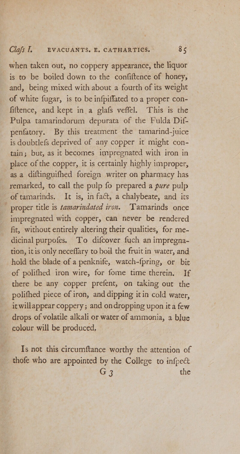_ when taken out, no coppery appearance, the liquor is to be boiled down to the confiftence of honey, and, being mixed with about a fourth of its weight of white fugar, is to be infpiffated to a proper con-— fiftence, and kept in a glafs veffel. This is the Pulpa tamarindorum depurata of the Fulda Dif- penfatory. By this treatment the tamarind-juice is doubtlefs deprived of any copper it might con- tain; but, as it becomes impregnated with iron in place of the copper, it is certainly highly improper, asa diftinguifhed foreign writer on pharmacy has _ remarked, to call the pulp fo prepared a pure pulp of tamarinds. It is, in fact, a chalybeate, and its proper title is ¢amarindated iron. Tamarinds once impregnated with copper, can never be rendered fit, without entirely altering their qualities, for me- dicinal purpofes. To difcover fuch an impregna- tion, itis only neceffary to boil the fruit in water, and hold the blade of a penknife, watch-fpring, or bit of polifhed iron wire, for fome time therein. If there be any copper prefent, on taking out the polifhed piece of iron, and dipping it in cold water, it willappear coppery ; and ondropping upon it a few drops of volatile alkali or water of ammonia, a blue colour will be produced, Is not this circumftance worthy the attention of thofe who are appointed by the College to infpect G 3 the