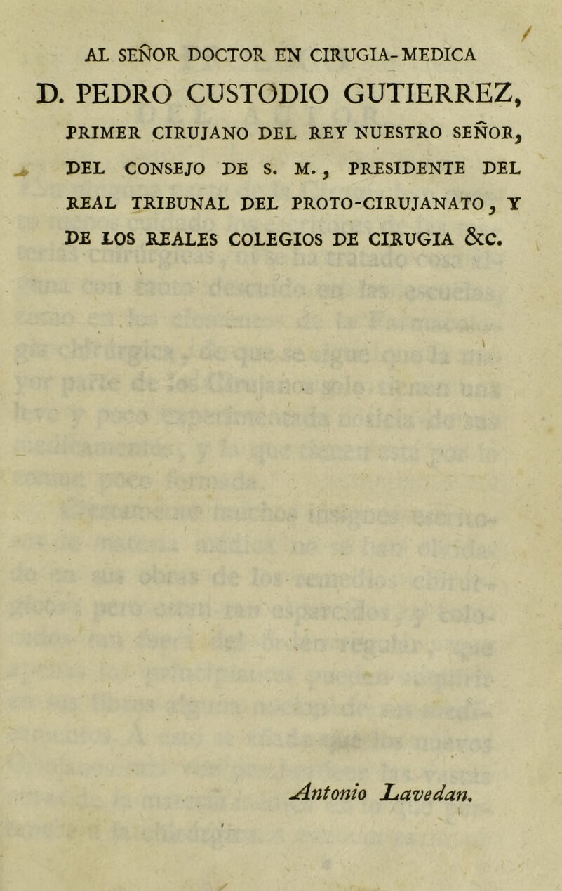 AL SEÑOR. DOCTOR EN CIRUGIA-MEDICA D. PEDRO CUSTODIO GUTIERREZ, PRIMER CIRUJANO DEL REY NUESTRO SEÑOR, DEL CONSEJO DE S. M. , PRESIDENTE DEL REAL TRIBUNAL DEL PROTO-CIRUJANATO, Y DE LOS REALES COLEGIOS DE CIRUGIA &C. \ i Jíntonio JL ave dan,