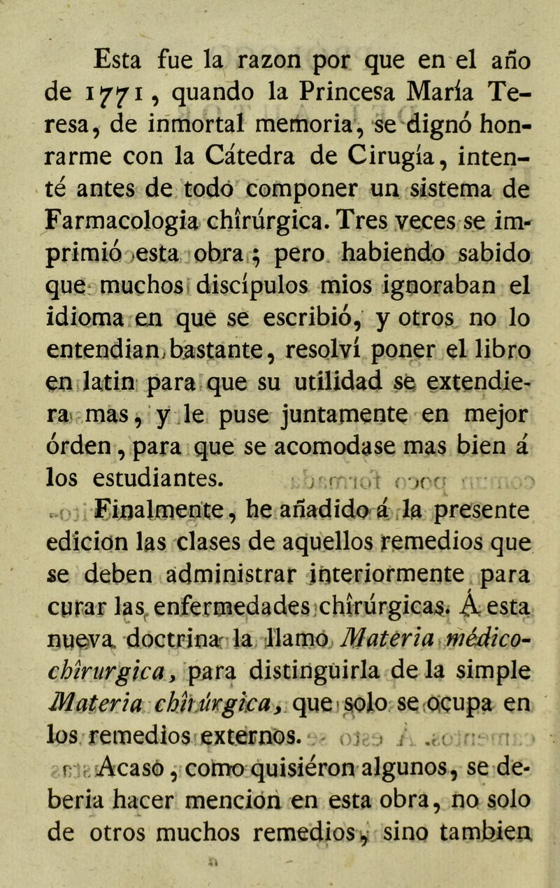 Esta fue la razón por que en el año de ippi, quando la Princesa María Te- resa, de inmortal memoria, se dignó hon- rarme con la Cátedra de Cirugía, inten- té antes de todo componer un sistema de Farmacología chírúrgica. Tres veces se im- primió esta obra ; pero habiendo sabido que muchos discípulos mios ignoraban el idioma en que se escribió, y otros no lo entendían,bastante, resolví poner el libro en latín para que su utilidad se extendie- ra mas, y le puse juntamente en mejor orden, para que se acomodase mas bien á los estudiantes. r «• -júr r-,rr Finalmente, he añadido á la presente edición las clases de aquellos remedios que se deben administrar interiormente para curar las enfermedades chírúrgicas. Áesta nueva, doctrina: la llamo Materia médico- chírúrgica, para distinguirla déla simple Materia chír úrgica y que solo se ocupa en los remedios externos. <>.j, > / r- Acasó, como quisieron algunos, se de- bería hacer mención en esta obra, no solo de otros muchos remedios , sino también