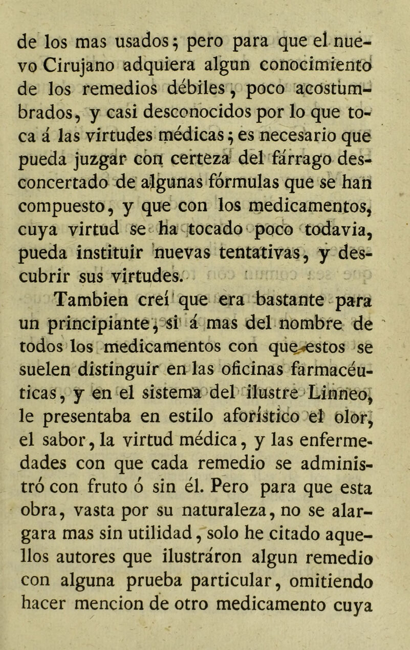 de los mas usados $ pero para que el nue- vo Cirujano adquiera algún conocimiento de los remedios débiles, poco acostum- brados, y casi desconocidos por lo que to- ca á las virtudes médicas $ es necesario que pueda juzgar con certeza del fárrago des- concertado de algunas fórmulas que se han compuesto, y que con los medicamentos, cuya virtud se ha tocado poco todavía, pueda instituir nuevas tentativas, y des- cubrir sus virtudes. También creí que era bastante para un principiante , si á mas del nombre de todos los medicamentos con que«estos se suelen distinguir en las oficinas farmacéu- ticas, y en el sistema del ilustre Linneo, le presentaba en estilo aforístico el olor, el sabor, la virtud médica, y las enferme- dades con que cada remedio se adminis- tró con fruto ó sin él. Pero para que esta obra, vasta por su naturaleza, no se alar- gara mas sin utilidad, solo he citado aque- llos autores que ilustraron algún remedio con alguna prueba particular, omitiendo hacer mención de otro medicamento cuya