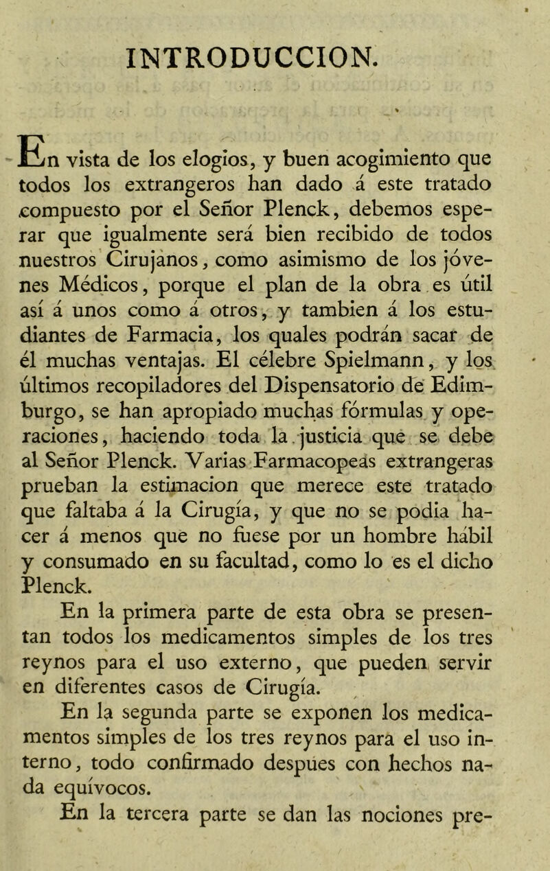 INTRODUCCION. En vista de los elogios, y buen acogimiento que todos los extrangeros han dado á este tratado .compuesto por el Señor Plenck, debemos espe- rar que igualmente será bien recibido de todos nuestros Cirujanos, como asimismo de los jóve- nes Médicos, porque el plan de la obra es útil así á unos como á otros, y también á los estu- diantes de Farmacia, los quales podrán sacar de él muchas ventajas. El célebre Spielmann, y los últimos recopiladores del Dispensatorio de Edim- burgo, se han apropiado muchas fórmulas y ope- raciones, haciendo toda la . justicia que se debe al Señor Plenck. Varias Farmacopeas extrangeras prueban la estimación que merece este tratado que faltaba á la Cirugía, y que no se podia ha- cer á menos que no fuese por un hombre hábil y consumado en su facultad, como lo es el dicho Plenck. En la primera parte de esta obra se presen- tan todos los medicamentos simples de los tres reynos para el uso externo, que pueden servir en diferentes casos de Cirugía. En la segunda parte se exponen los medica- mentos simples de los tres reynos para el uso in- terno , todo confirmado después con hechos na- da equívocos. En la tercera parte se dan las nociones pre-